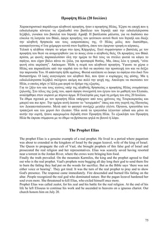 Προφήτη Ηλία (20 Ιουλίου) 
Χαρακτηριστικό παράδειγμα αληθινού προφήτη, ήταν ο προφήτης Ηλίας. Έζησε σε εποχή που η 
ειδωλολατρία κόντευε να εξαπλωθεί στο βασίλειο του Ισραήλ από την ειδωλολάτρισσα 
Ιεζάβελ, γυναίκα του βασιλιά του Ισραήλ Αχαάβ. Η βασίλισσα μάλιστα, για να διαδώσει πιο 
εύκολα τη λατρεία του Βάαλ, έφερε προφήτες του ψεύτικου αυτού θεού του Ισραήλ και δίωξε 
την αληθινή θρησκεία και τους εκπροσώπους της. Ο Ηλίας μόλις που διασώθηκε, 
καταφεύγοντας σ’ένα χείμαρρο κοντά στον Ιορδάνη, όπου του έφερναν τροφή οι κόρακες. 
Τελικά η αλήθεια νίκησε το ψέμα στο όρος Κάρμηλος. Εκεί συμφώνησαν ο βασιλιάς με τον 
προφήτη του θεού να αναμετρηθούν για το ποιος είναι ο αληθινός θεός. Οι προφήτες του Βάαλ 
πρώτα, με φωνές παρακαλούσαν όλη την ημέρα το θεό τους να στείλει φωτιά να κάψει το 
σφάγιο, που είχαν βάλει πάνω σε ξύλα, για προσφορά θυσίας. Μα, όπως λέει η γραφή, “ούτε 
φωνή ούτε ακρόαση”. Απόκαμαν. Ήλθε η σειρά του αληθινού προφήτη. Ύψωσε τα χέρια ο 
Ηλίας και παρακάλεσε από την καρδιά του το θεό να ακούσει την προσευχή του και να δείξει 
την παρουσία Του. Η απάντηση ήλθε αμέσως. Φωτιά κατέπεσε κι έκαψε το σφάγιο στο δικό Του 
θυσιαστήριο. Ο λαός αναγνώρισε τον αληθινό θεό, που ήταν ο κυρίαρχος της φύσης. Μα η 
ειδωλολάτρισσα Ιεζάβελ σκλήρυνε ακόμη πιο πολύ την ψυχή της. Απείλησε να σκοτώσει τον 
Ηλία, ο οποίος πήρε γι’άλλη μια φορά το δρόμο της εξορίας. 
Για το ζήλο του και τους αγώνες υπέρ της αληθινής θρησκείας ο προφήτης Ηλίας ονομάστηκε 
ζηλωτής. Στο τέλος της ζωής του, αφού άφησε συνεχιστή του έργου του το μαθητή του Ελισαίο, 
αναλήφθηκε στον ουρανό με πύρινο άρμα. Η Εκκλησία μας τιμά τη μνήμη του στις 20 Ιουλίου. 
Τα έθιμα σχετικά με τον προφήτη Ηλία υπάρχουν από τους χρόνους της Τουρκοκρατίας και 
μπορεί και πιο πριν. Την ημέρα αυτή έκαναν το “κουρμπάνι” όπως και στη γιορτή της Παναγίας 
τον Δεκαπενταύγουστο. Μετά από το φαγητό συνέχιζε μεγάλο γλέντι. Όργανα, τραγούδια του 
τραπεζιού και του χορού δεν έλειπαν. Όλα αυτά τα τραγούδια λέγονταν ειδικά και μόνο σε 
αυτήν την εορτή, ήτανε αφιερωμένα δηλαδή στον Προφήτη Ηλία. Το εξωκλήσι του Προφήτη 
Ηλία θα έπρεπε σύμφωνα με το έθιμο να βρίσκεται ψηλά σε βουνό ή λόφο. 
The Prophet Elias 
The prophet Elias is a genuine example of a real prophet. He lived in a period where paganism 
was about to extended in the kingdom of Israel by the pagan Iezavel, wife of the king of Israel. 
The Queen to propagate the cult of Vaal, she brought prophets of this false god of Israel and 
prosecuted the real religion and her representatives. Elias was scarcely saved having resorted 
near a torrent in the Jordan River, where the crows were bringing him food. 
Finally the truth prevailed. On the mountain Karmilos, the king and the prophet agreed to find 
out who is the real prophet. Vaal's prophets were begging all day long their god to send them fire 
to burn the fatling they had put on the woods for sacrifice. But as the Bible says ‘there was not 
either voice or hearing’. They got tired. It was the turn of the real prophet to pray and to show 
God's presence. The response came immediately. Fire descended and burned His fatling on the 
altar. People recognized the real god who dominated nature. But the pagan Iezavel hardened her 
soul even more. She threatened to kill Elias, who exiled himself once more. 
Prophet Elias was called zealot, for his zeal and his battle for the real religion. At the end of his 
life he left Elisseus to continue his work and he ascended to heavens on a igneous chariot. Our 
church honors him on July 20. 
75 
 