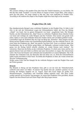 Customs 
The customs relating to the prophet Elias date from the Turkish dominion, or even before. On 
that day they made ‘kourbani’ as on the fifteen of August to honor Virgin Mary. After eating a 
great jag took place. All songs related to that day, they were dedicated on Prophet Elias. 
According to the tradition the chapel of the Prophet might have been high on the mountain. 
Prophet Elias (20. Juli) 
Das charakteristische Beispiel eines wirklichen Propheten ist der Prophet Elias. Er lebte in der 
Zeit, in der sich der Götzendienst wegen der Götzenanbeterin Isabel, der Frau des Königs 
„Ahaab“ von Israel, fast im ganzen Königreich von Israel ausgebreitet hatte. Die Königin 
brachte, um den Götzendienst des „Baal“ besser zu verbreiten, Propheten dieses falschen Gottes 
von Israel und verfolgte die wahre Religion und ihre Vertreter. Elias konnte sich gerade noch 
retten, indem er sich in den reißenden Strom des Jordans stürzte und von Raben gefüttert wurde. 
Letztendlich siegte die Wahrheit über die Lüge am Berge des „Karmilos“. Dort einigten sich der 
König und der Prophet Gottes eine Entscheidung herbeizuführen, wer der wirkliche Gott sei. Als 
erstes baten die Propheten des „Baal“ den ganzen Tag ihren Gott Feuer zu schicken, damit das 
Geschlachtete, das sie auf Hölzer gelegt hatten, als Opfergabe verbrannt werden konnte. Aber 
genau wie die Heilige Schrift schreibt, erhielten sie „weder Stimme noch Audienz“. Sie 
scheiterten. Dann kam die Reihe an den wirklichen Propheten. Er erhob seine Arme und bat von 
ganzem Herzen Gott sein Gebet zu erhören und seine Anwesenheit zu zeigen. Die Antwort kam 
sofort. Das Feuer fiel hinunter und verbrannte das Geschlachtete an seinem Opferplatz. Das Volk 
erkannte den wirklichen Gott, der Herrscher über die Natur war, an. Doch die Götzenanbeterin 
Isabel wurde noch härter in ihrer Seele. Sie drohte den Propheten zu töten, der wieder einmal den 
Weg der Verbannung ging. 
Wegen seines Eifers und der Kämpfe für die wirkliche Religion wurde der Prophet Elias auch 
der Eiferer genannt. 
Bräuche 
Die Bräuche in Bezug auf den Propheten Elias gibt es seit der Zeit der Türkenherrschaft, 
vielleicht auch schon von früher. An diesem Tag machte man das „kurbani« genauso wie am 
Feiertag der Heiligen Jungfrau am 25. August. Nach dem Essen folgte ein großes Fest. 
Musikinstrumente, „Tischlieder« und Tanzlieder fehlten natürlich nicht. Alle diese Lieder 
wurden speziell nur an diesem Tag gesungen, sie waren dem Propheten Elias gewidmet, dessen 
Kapelle laut dem Brauch hoch auf einem Hügel oder Berg liegen musste. 
76 
 