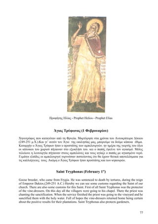 Προφήτης Ηλίας - Prophet Helios - Prophet Elias 
Άγιος Τρύφωνας (1 Φεβρουαρίου) 
Χηνοτρόφος που καταγόταν από τη Φρυγία. Μαρτύρησε στα χρόνια του Αυτοκράτορα Δέκιου 
(249-251 μ.Χ.).Και γι’ αυτόν τον Άγιο της εκκλησίας μας, μπορούμε να δούμε κάποια έθιμα. 
Καταρχήν ο Άγιος Τρύφων ήταν ο προστάτης των αμπελουργών. ην ημέρα της γιορτής του όλοι 
οι κάτοικοι του χωριού πήγαιναν στο εξωκλήσι του. κει ο παπάς έψελνε τον αγιασμό. Μόλις 
τελείωνε η λειτουργία πήγαιναν στους αμπελώνες και τους αγίαζε ο παπάς με αγιασμένο νερό. 
Γεμάτοι ελπίδες οι αμπελουργοί γυρνούσαν πιστεύοντας ότι θα έχουν θετικά αποτελέσματα για 
τις καλλιέργειες τους. Ακόμη ο Άγιος Τρύφων ήταν προστάτης και των κηπουρών. 
Saint Tryphonas (February 1st) 
Goose breeder, who came from Frygia. He was sentenced to death by tortures, during the reign 
of Emperor Dekios.(249-251 A.C.) Hereby we can see some customs regarding the Saint of our 
church. There are also some customs for this Saint. First of all Saint Tryphonas was the protector 
of the vine-dressers. On this day all the villagers were going to his chapel. There the priest was 
chanting the sanctification. When the service finished the priest was going to the vineyard and he 
sanctified them with the holy water. Full of hopes the vine-dressers returned home being certain 
about the positive results for their plantations. Saint Tryphonas also protects gardeners. 
77 
 