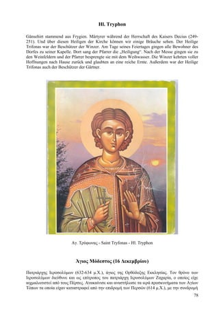 Hl. Tryphon 
Gänsehirt stammend aus Frygien. Märtyrer während der Herrschaft des Kaisers Decius (249- 
251). Und über diesen Heiligen der Kirche können wir einige Bräuche sehen. Der Heilige 
Trifonas war der Beschützer der Winzer. Am Tage seines Feiertages gingen alle Bewohner des 
Dorfes zu seiner Kapelle. Dort sang der Pfarrer die „Heiligung“. Nach der Messe gingen sie zu 
den Weinfeldern und der Pfarrer besprengte sie mit dem Weihwasser. Die Winzer kehrten voller 
Hoffnungen nach Hause zurück und glaubten an eine reiche Ernte. Außerdem war der Heilige 
Trifonas auch der Beschützer der Gärtner. 
Αγ. Τρύφωνας - Saint Tryfonas - Hl. Tryphon 
Άγιος Μόδεστος (16 Δεκεμβρίου) 
Πατριάρχης Ιεροσολύμων (632-634 μ.Χ.), άγιος της Ορθόδοξης Εκκλησίας. Τον θρόνο των 
Ιεροσολύμων διεύθυνε και ως επίτροπος του πατριάρχη Ιεροσολύμων Ζαχαρία, ο οποίος είχε 
αιχμαλωτιστεί από τους Πέρσες. Ανακαίνισε και αναστήλωσε τα ιερά προσκυνήματα των Αγίων 
Τόπων τα οποία είχαν καταστραφεί από την επιδρομή των Περσών (614 μ.Χ.), με την συνδρομή 
78 
 