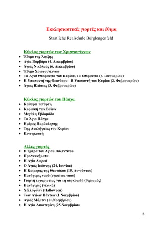 Εκκλησιαστικές γιορτές και έθιμα 
Staatliche Realschule Burglengenfeld 
Κύκλος γιορτών των Χριστουγέννων 
· Έθιμο της Άφιξης 
· Αγία Βαρβάρα (4. Δεκεμβρίου) 
· Άγιος Νικόλαος (6. Δεκεμβρίου) 
· Έθιμο Χριστουγέννων 
· Τα Άγια Θεοφάνεια του Κυρίου, Τα Επιφάνεια (6. Ιανουαρίου) 
· H Υπαπαντή της Θεοτόκου - Η Υπαπαντή του Κυρίου (2. Φεβρουαρίου) 
· Άγιος Βλάσιος (3. Φεβρουαρίου) 
Κύκλος γιορτών του Πάσχα 
· Καθαρά Τετάρτη 
· Κυριακή των Βαϊων 
· Μεγάλη Εβδομάδα 
· To Άγιο Πάσχα 
· Ημέρες Παράκλησης 
· Της Αναλήψεως του Κυρίου 
· Πεντηκοστή 
Αλλες γιορτές 
· Η ημέρα του Αγίου Βαλεντίνου 
· Προσκυνήματα 
· Η Αγία Δωρεά 
· Ο Άγιος Ιωάννης (24. Ιουνίου) 
· Η Κοίμησις της Θεοτόκου (15. Αυγούστου) 
· Πανήγυρις ναού (εγκαίνια ναού) 
· Γιορτή ευχαριστίας για τη συγκομιδή (θερισμός) 
· Πανήγυρις (γενικά) 
· Χέλλογουιν (Halloween) 
· Των Αγίων Πάντων (1.Νοεμβρίου) 
· Αγιος Μάρτιν (11.Νοεμβρίου) 
· Η Αγία Αικατερίνη (25.Νοεμβρίου) 
8 
 