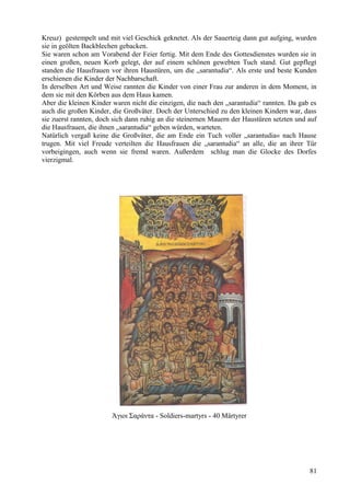 Kreuz) gestempelt und mit viel Geschick geknetet. Als der Sauerteig dann gut aufging, wurden 
sie in geölten Backblechen gebacken. 
Sie waren schon am Vorabend der Feier fertig. Mit dem Ende des Gottesdienstes wurden sie in 
einen großen, neuen Korb gelegt, der auf einem schönen gewebten Tuch stand. Gut gepflegt 
standen die Hausfrauen vor ihren Haustüren, um die „sarantudia“. Als erste und beste Kunden 
erschienen die Kinder der Nachbarschaft. 
In derselben Art und Weise rannten die Kinder von einer Frau zur anderen in dem Moment, in 
dem sie mit den Körben aus dem Haus kamen. 
Aber die kleinen Kinder waren nicht die einzigen, die nach den „sarantudia“ rannten. Da gab es 
auch die großen Kinder, die Großväter. Doch der Unterschied zu den kleinen Kindern war, dass 
sie zuerst rannten, doch sich dann ruhig an die steinernen Mauern der Haustüren setzten und auf 
die Hausfrauen, die ihnen „sarantudia“ geben würden, warteten. 
Natürlich vergaß keine die Großväter, die am Ende ein Tuch voller „sarantudia« nach Hause 
trugen. Mit viel Freude verteilten die Hausfrauen die „sarantudia“ an alle, die an ihrer Tür 
vorbeigingen, auch wenn sie fremd waren. Außerdem schlug man die Glocke des Dorfes 
vierzigmal. 
Άγιοι Σαράντα - Soldiers-martyrs - 40 Märtyrer 
81 
 