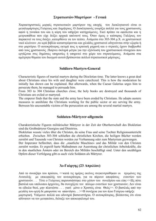 Στρατιωτών-Μαρτύρων - Γενικά 
Χαρακτηριστικές μορφές στρατιωτικών μαρτύρων της εποχής του Διοκλητιανού είναι οι 
μεγαλομάρτυρες Γεώργιος και Δημήτριος. Ο Διοκλητιανός γνωρίζει πολλά για τους χριστιανούς 
αφού η γυναίκα του και η κόρη του υπήρξαν κατηχούμενες. Εκεί πρέπει να οφείλεται και η 
μετριοπάθεια που είχε δείξει αρχικά απέναντί τους. Όταν όμως ο καίσαρας Γαλέριος τον 
παρακινεί να τους διώξει ,κατορθώνει να τον πείσει. Ανάμεσα στο 303-304 μ.Χ. οι χριστιανικοί 
ναοί κλείνουν ,τα ιερά βιβλία καταστρέφονται και χιλιάδες χριστιανοί οδηγούνται στην εξορία ή 
στο μαρτύριο. Ο αυτοκράτορας εκτιμά πως η κρατική μηχανή και ο στρατός έχουν διαβρωθεί 
από τους χριστιανούς .Παίρνει σκληρά μέτρα για την εξόντωση του χριστιανικού στοιχείου που 
εργάζεται στις δημόσιες υπηρεσίες ή υπηρετεί στο χώρο του στρατεύματος. Ανάμεσα στα 
αμέτρητα θύματα του διωγμού αυτού βρίσκονται πολλοί στρατιωτικοί μάρτυρες. 
Soldiers-Martyrs-General 
Characteristic figures of martial martyrs during the Diocletian time. The latter knows a great deal 
about Christians since his wife and daughter were catechized. This is how the moderation he 
initially has shown can be explained. But afterwards, when the Caesar Galerius urges him to 
persecute them, he managed to persuade him. 
From 303 to 304 Christian churches close, the holy books are destroyed and thousands of 
Christians are exiled or martyred. 
The emperor finds that the state and the army have been eroded by Christians. He adopts austere 
measures to annihilate the Christians working for the public sector or are serving the army. 
Between his uncountable victims of the persecution are among the several martial martyrs. 
Soldaten-Märtyrer-allgemein 
Charakteristische Figuren militärischer Märtyrer in der Zeit der Oberherrschaft des Diokletian 
sind die Großmärtyrer Georgios und Dimitrios. 
Diokletian wusste vieles über die Christen, da seine Frau und seine Tochter Religionsunterricht 
erhielten. Zwischen 303-304 schließen die christlichen Kirchen, die heiligen Bücher werden 
zerstört und Tausende von Christen werden zur Verbannung oder zum Martyrium gezwungen. 
Der Imperator befürchtet, dass die „staatliche Maschine« und das Militär von den Christen 
zerstört werden. Er ergreift harte Maßnahmen zur Ausrottung der christlichen Arbeitskräfte, die 
in den staatlichen Ämtern oder im Bereich des Militärs beschäftigt sind. Unter den unzähligen 
Opfern dieser Verfolgung gibt es auch viele Soldaten als Märtyrer. 
Άι-Γιώργης (23 Απριλίου) 
Από το συναξάρι του πρώτου, <<κατά τις ημέρες εκείνες συγκεντρώθηκαν οι ηγεμόνες της 
Ανατολής με επικεφαλής τον αυτοκράτορα, για να πάρουν αποφάσεις εναντίον των 
χριστιανών. . . Τότε ο Γεώργιος παρουσιάστηκε στο μέσον του συνεδρίου και είπε:<<Ως πότε 
βασιλιά και υπόλοιποι άρχοντες, θα συνεχίζετε τον πόλεμο εναντίων των χριστιανών; Δεν είναι 
τα είδωλα θεοί, μην πλανιέστε . . . γιατί μόνο ο Χριστός είναι Θεός>>. Ο βασιλιάς από την 
μεγάλη του οργή δε μπορούσε να απαντήσει. . .>>Η συνέχεια για τον άγιο Γεώργιο υπήρξε 
μαρτυρική. Υπέμεινε πολλά και οδυνηρά βασανιστήρια. Ο αυτοκράτορας, βλέποντας ότι είναι 
αδύνατον να τον μεταπείσει, διέταξε τον αποκεφαλισμό του. 
82 
 