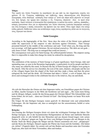 Έθιμα: 
Την εορτή του Αγίου Γεωργίου τη γιορτάζουν σα μια από τις πιο σημαντικές γιορτές του 
χρόνου. Ο Αγ. Γεώργιος καβαλάρης και λεβέντης, όπως απεικονίζεται στη Βυζαντινή 
αγιογραφία, είναι ιδιαίτερα αγαπητός στον κόσμο γι’ αυτό και πάρα πολύ φέρνουν το όνομά 
του. Στο Δρυμό, την ημέρα που γιόρταζε ο Αγ. Γεώργιος, πήγαιναν όλοι το πρωί στην 
εκκλησία. Αφού τελείωνε η λειτουργία δύο εξαπτέρυγα, η εικόνα του αγίου , ψάλτες, παππάδες , 
κόσμος ξεκινούσαν όλοι για το παρεκκλήσι του Αγίου κάνοντας λιτανεία (περιφορά εικόνας) 
και στη συνέχεια ο παπάς ευλογούσε την βρώσιν και την πόσιν. Όλοι είχαν πάρει ένα κιλίμι 
(είδος χαλιού). Κάθονταν κάτω και αντάλλαζαν ευχές στους εορτάζοντες αλλά και σε συγγενείς 
τους, έτρωγαν και έπιναν. 
Saint Georgios 
According to the hagiography of the first, ‘these days the rulers of the Orient were gathered 
under the supervision of the emperor to take decisions against Christians... Then George 
presented himself in the middle of the conference and said: ‘Until when you, the king and the 
rest sovereign will fight against Christians. Do not mislead yourselves. The idols are not gods ... 
only Jesus is God’. The king was so outraged that could not answer...’ 
The consequences were grave for Saint George. He suffered painful tortures. The emperor seeing 
that it is impossible to make him change his mind, he ordered his decapitation. 
Customs: 
The celebration of the memory of Saint George is of great significance. Saint George, rider and 
upstanding man, as seen in the Byzantine hagiography, is particularly loved by people and that is 
why many are called by this name. In Drymos the day of Saint George all villagers were going to 
the church. After the service two cherubim, the icon of the saint, chanters, old people and the rest 
of the villagers began form the chapel of the Saint and they made a litany and then the priest 
eulogized the food and the drink. All Christians had taken a ‘kilimi’, a sort of karpet, they sat 
down and exchanged wishes to the celebrants but also to the relatives, they ate and drunk. 
Hl. Georgios 
Als sich die Herrscher des Ostens mit dem Imperator trafen, um Entschlüsse gegen die Christen 
zu fällen, tauchte Georgios in der Mitte der Konferenz auf und sagte: „ Bis wann mein König 
und ihr übrigen Adligen, werdet ihr den Krieg gegen die Christen führen? Die Götzenbilder sind 
keine Götter, ihr irrt euch ... denn nur Christus ist Gott“. Der König konnte vor lauter Wut nicht 
antworten. 
Die Folgen für den Heiligen Georgios waren qualvoll. Er überstand viele und schmerzhafte 
Folterungen. Als der Imperator sah, dass es unmöglich war ihn umzustimmen, befahl er seine 
Enthauptung. 
Bräuche: 
Am Feiertag des Heiligen Georgios feiern wir einen der wichtigsten Feiertage des Jahres. Der 
Heilige Georgios, der in der byzantinischen Heiligenmalerei als Reiter und stattlicher Bursche 
dargestellt wird, ist sehr beliebt bei den Menschen und aus diesem Grund tragen viele seinen 
Namen. In „Drymos“ gingen am Tage der Feier vom Heiligen Georgios alle am Morgen in die 
Kirche. Nach der Messe gingen die Sänger und die Älteren zusammen mit zwei „eksaptyrgia“ 
und der Ikone des Heiligen. Danach segnete der Pfarrer das Essen und die Getränke. Alle hatten 
ein „kilimi“ (Teppich) dabei. Sie setzten sich auf den Boden und tauschten unter den Feiernden 
Segen aus, aber auch mit ihren Verwandten, aßen und tranken. 
83 
 
