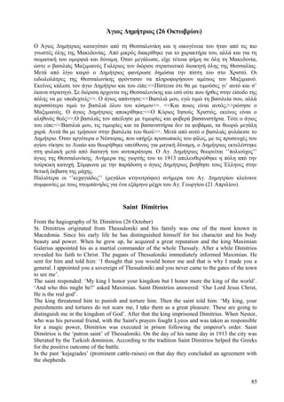 Άγιος Δημήτριος (26 Οκτωβρίου) 
Ο Άγιος Δημήτριος καταγόταν από τη Θεσσαλονίκη και η οικογένεια του ήταν από τις πιο 
γνωστές όλης της Μακεδονίας. Από μικρός διακρίθηκε για το χαρακτήρα του, αλλά και για τη 
σωματική του ομορφιά και δύναμη. Όταν μεγάλωσε, είχε τέτοια φήμη σε όλη τη Μακεδονία, 
ώστε ο βασιλιάς Μαξιμιανός Γαλέριος τον διόρισε στρατιωτικό διοικητή όλης της Θεσσαλίας. 
Μετά από λίγο καιρό ο Δημήτριος φανέρωσε δημόσια την πίστη του στο Χριστό. Οι 
ειδωλολάτρες της Θεσσαλονίκης φρόντισαν να πληροφορήσουν αμέσως τον Μαξιμιανό. 
Εκείνος κάλεσε τον άγιο Δημήτριο και του είπε:<<Πίστευα ότι θα με τιμούσες γι’ αυτό και σ’ 
έκανα στρατηγό. Σε διόρισα άρχοντα της Θεσσαλονίκης και εσύ ούτε που ήρθες στην είσοδο της 
πόλης να με υποδεχτείς>>. Ο άγιος απάντησε:<<Βασιλιά μου, εγώ τιμώ τη βασιλεία σου, αλλά 
περισσότερο τιμώ το βασιλιά όλου του κόσμου>>. <<Και ποιος είναι αυτός;>>ρώτησε ο 
Μαξιμιανός. Ο άγιος Δημήτριος αποκρίθηκε:<<Ο Κύριος Ιησούς Χριστός, εκείνος είναι ο 
αληθινός θεός>>.Ο βασιλιάς τον απείλησε με τιμωρίες και φοβερά βασανιστήρια. Τότε ο άγιος 
του είπε:<<Βασιλιά μου, τις τιμωρίες και τα βασανιστήρια δεν τα φοβάμαι, τα θεωρώ μεγάλη 
χαρά. Αυτά θα με τμήσουν στην βασιλεία του θεού>>. Μετά από αυτό ο βασιλιάς φυλάκισε το 
Δημήτριο. Όταν αργότερα ο Νέστορας, που υπήρξε προσωπικός του φίλος, με τις προσευχές του 
αγίου νίκησε το Λυαίο και θεωρήθηκε υπεύθυνος για μαγική δύναμη, ο Δημήτριος εκτελέστηκε 
στη φυλακή μετά από διαταγή του αυτοκράτορα. Ο Αγ. Δημήτριος θεωρείται ‘’πολιούχος’’ 
άγιος της Θεσσαλονίκης. Ανήμερα της γιορτής του το 1913 απελευθερώθηκε η πόλη από την 
τούρκικη κατοχή. Σύμφωνα με την παράδοση ο άγιος Δημήτριος βοήθησε τους Έλληνες στην 
θετική έκβαση της μάχης. 
Παλιότερα οι ‘’κεχαγιάδες’’ (μεγάλοι κτηνοτρόφοι) ανήμερα του Αγ. Δημητρίου κλείνανε 
συμφωνίες με τους τσομπάνηδες για ένα εξάμηνο μέχρι του Αγ. Γεωργίου (21 Απριλίου). 
Saint Dimitrios 
From the hagiography of St. Dimitrios (26 October) 
St. Dimitrios originated from Thessaloniki and his family was one of the most known in 
Macedonia. Since his early life he has distinguished himself for his character and his body 
beauty and power. When he grew up, he acquired a great reputation and the king Maximian 
Galerius appointed his as a martial commander of the whole Thessaly. After a while Dimitrios 
revealed his faith to Christ. The pagans of Thessaloniki immediately informed Maximian. He 
sent for him and told him: ‘I thought that you would honor me and that is why I made you a 
general. I appointed you a sovereign of Thessaloniki and you never came to the gates of the town 
to see me’. 
The saint responded: ‘My king I honor your kingdom but I honor more the king of the world’. 
‘And who this might be?’ asked Maximian. Saint Dimitrios answered: ‘Our Lord Jesus Christ, 
He is the real god’. 
The king threatened him to punish and torture him. Then the saint told him: ‘My king, your 
punishments and tortures do not scare me, I take them as a great pleasure. These are going to 
distinguish me in the kingdom of God’. After that the king imprisoned Dimitrius. When Nestor, 
who was his personal friend, with the Saint's prayers fought Lyeos and was taken as responsible 
for a magic power, Dimitrios was executed in prison following the emperor's order. Saint 
Dimitrios is the ‘patron saint’ of Thessaloniki. On the day of his name day in 1913 the city was 
liberated by the Turkish dominion. According to the tradition Saint Dimitrios helped the Greeks 
for the positive outcome of the battle. 
In the past ‘kejagiades’ (prominent cattle-raises) on that day they concluded an agreement with 
the shepherds. 
85 
 