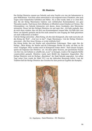 Hl. Dimitrios 
Der Heilige Dimitrios stammt aus Saloniki und seine Familie war eine der bekanntesten in 
ganz Makedonien. Von klein schon unterschied er sich aufgrund seines Charakters, aber auch 
wegen seiner körperlichen Schönheit und Stärke. Als er älter wurde, hatte er so einen Ruf, 
dass ihn der König Maximianos Galerios zum militärischen Kommandanten von ganz 
Thessalien machte. Nach kurzer Zeit offenbarte er öffentlich seinen Glauben an Christus. Die 
Götzenanbeter von Saloniki kümmerten sich darum, dieses Geständnis dem Maximiano 
mitzuteilen. Dieser lud den Heiligen Dimitrios ein und sagte ihm: „Ich habe geglaubt, dass 
du mich ehren würdest, dass ich dich zum Kommandanten ernannt habe. Ich habe dich zum 
Herrn von Saloniki gemacht und du bist nicht einmal bis zum Eingang der Stadt gekommen 
um mich willkommen zu heißen“. 
Und der Heilige antwortete: „Mein König, ich ehre dein Königreich, aber mehr noch ehre ich 
den König der Welt“. „Und wer ist das?“, fragte Maximianos. Und der Heilige Dimitrios 
antwortete: „Der Herr Jesus Christus, er ist der wirkliche Gott“. 
Der König drohte ihm mit Strafen und schrecklichen Folterungen. Dann sagte ihm der 
Heilige: „Mein König, die Strafen und die Folterungen fürchte ich nicht, ich halte sie für 
reines Vergnügen. Diese werden mich im Königreich Gottes ehren“. Nach diesem Ereignis 
sperrte der Imperator den Dimitrios ein. Als dann später Nestoras, der persönlicher Freund 
von ihm war, mit Gebeten es schaffte den „Lyeo“ zu besiegen, wurde er für magische Kräfte 
verantwortlich gemacht. Dimitrios wurde nach Befehl des Imperators hingerichtet. Der 
Heilige Dimitrios wird als Heiliger „Beschützer“ der Stadt Saloniki angesehen. Am selben 
Tage seiner Feier wurde die Stadt 1913 von der türkischen Besetzung befreit. Laut der 
Tradition half der Heilige Dimitrios den Griechen bei dem positiven Ergebnis des Kampfes. 
Αγ. Δημήτριος - Saint Dimitrios - Hl. Dimitrios 
86 
 