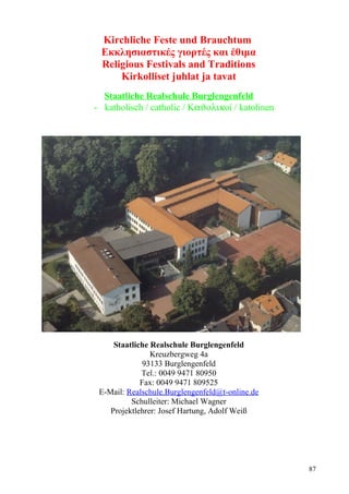Kirchliche Feste und Brauchtum 
Εκκλησιαστικές γιορτές και έθιμα 
Religious Festivals and Traditions 
Kirkolliset juhlat ja tavat 
Staatliche Realschule Burglengenfeld 
- katholisch / catholic / ΚaJolikοί / katolinen 
Staatliche Realschule Burglengenfeld 
Kreuzbergweg 4a 
93133 Burglengenfeld 
Tel.: 0049 9471 80950 
Fax: 0049 9471 809525 
E-Mail: Realschule.Burglengenfeld@t-online.de 
Schulleiter: Michael Wagner 
Projektlehrer: Josef Hartung, Adolf Weiß 
87 
 