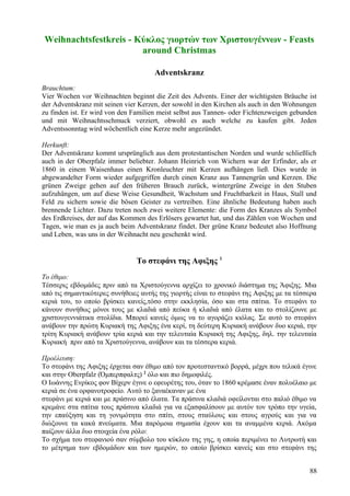 Weihnachtsfestkreis - Κύκλος γιορτών των Χριστουγέννων - Feasts 
around Christmas 
Adventskranz 
Brauchtum: 
Vier Wochen vor Weihnachten beginnt die Zeit des Advents. Einer der wichtigsten Bräuche ist 
der Adventskranz mit seinen vier Kerzen, der sowohl in den Kirchen als auch in den Wohnungen 
zu finden ist. Er wird von den Familien meist selbst aus Tannen- oder Fichtenzweigen gebunden 
und mit Weihnachtsschmuck verziert, obwohl es auch welche zu kaufen gibt. Jeden 
Adventssonntag wird wöchentlich eine Kerze mehr angezündet. 
Herkunft: 
Der Adventskranz kommt ursprünglich aus dem protestantischen Norden und wurde schließlich 
auch in der Oberpfalz immer beliebter. Johann Heinrich von Wichern war der Erfinder, als er 
1860 in einem Waisenhaus einen Kronleuchter mit Kerzen aufhängen ließ. Dies wurde in 
abgewandelter Form wieder aufgegriffen durch einen Kranz aus Tannengrün und Kerzen. Die 
grünen Zweige gehen auf den früheren Brauch zurück, wintergrüne Zweige in den Stuben 
aufzuhängen, um auf diese Weise Gesundheit, Wachstum und Fruchtbarkeit in Haus, Stall und 
Feld zu sichern sowie die bösen Geister zu vertreiben. Eine ähnliche Bedeutung haben auch 
brennende Lichter. Dazu treten noch zwei weitere Elemente: die Form des Kranzes als Symbol 
des Erdkreises, der auf das Kommen des Erlösers gewartet hat, und das Zählen von Wochen und 
Tagen, wie man es ja auch beim Adventskranz findet. Der grüne Kranz bedeutet also Hoffnung 
und Leben, was uns in der Weihnacht neu geschenkt wird. 
Το στεφάνι της Αφιξης 1 
Το έθιμο: 
Τέσσερις εβδομάδες πριν από τα Χριστούγεννα αρχίζει το χρονικό διάστημα της Άφιξης. Μια 
από τις σημαντικότερες συνήθειες αυτής της γιορτής είναι το στεφάνι της Αφιξης με τα τέσσερα 
κεριά του, το οποίο βρίσκει κανείς,τόσο στην εκκλησία, όσο και στα σπίτια. Το στεφάνι το 
κάνουν συνήθως μόνοι τους με κλαδιά από πεύκα ή κλαδιά από έλατα και το στολίζουνε με 
χριστουγεννιάτικα στολίδια. Μπορεί κανείς όμως να το αγοράζει κιόλας. Σε αυτό το στεφάνι 
ανάβουν την πρώτη Κυριακή της Αφιξης ένα κερί, τη δεύτερη Κυριακή ανάβουν δυο κεριά, την 
τρίτη Κυριακή ανάβουν τρία κεριά και την τελευταία Κυριακή της Αφιξης, δηλ. την τελευταία 
Κυριακή πριν από τα Χριστούγεννα, ανάβουν και τα τέσσερα κεριά. 
Προέλευση: 
Το στεφάνι της Αφιξης έρχεται σαν έθιμο από τον προτεσταντικό βορρά, μέχρι που τελικά έγινε 
και στην Oberpfalz (Όμπερπφαλτς) 2 όλο και πιο δημοφιλές. 
Ο Ιωάννης Ενρίκος φον Βίχερν έγινε ο εφευρέτης του, όταν το 1860 κρέμασε έναν πολυέλαιο με 
κεριά σε ένα ορφανοτροφείο. Αυτό το ξαναέκαναν με ένα 
στεφάνι με κεριά και με πράσινο από έλατα. Τα πράσινα κλαδιά οφείλονται στο παλιό έθιμο να 
κρεμάνε στα σπίτια τους πράσινα κλαδιά για να εξασφαλίσουν με αυτόν τον τρόπο την υγεία, 
την επαύξηση και τη γονιμότητα στο σπίτι, στους σταύλους και στους αγρούς και για να 
διώξουνε τα κακά πνεύματα. Μια παρόμοια σημασία έχουν και τα αναμμένα κεριά. Ακόμα 
παίζουν άλλα δυο στοιχεία ένα ρόλο: 
Το σχήμα του στεφανιού σαν σύμβολο του κύκλου της γης, η οποία περιμένει το Λυτρωτή και 
το μέτρημα των εβδομάδων και των ημερών, το οποίο βρίσκει κανείς και στο στεφάνι της 
88 
 