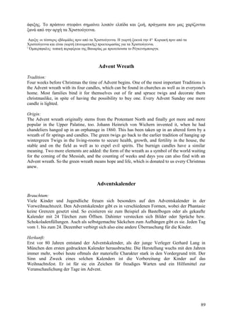 άφιξης. Το πράσινο στεφάνι σημαίνει λοιπόν ελπίδα και ζωή, πράγματα που μας χαρίζονται 
ξανά από την αρχή τα Χριστούγεννα. 
Αφιξη: οι τέσσερις εβδομάδες πριν από τα Χριστούγεννα. Η γιορτή ξεκινά την 4η Κυριακή πριν από τα 
Χριστούγεννα και είναι γιορτή (πνευματικής) προετοιμασίας για τα Χριστούγεννα. 
2 Όμπερπφαλτς: τοπική περιφέρεια της Βαυαρίας με πρωτεύουσα το Ρέγκενσμπουργκ. 
Advent Wreath 
Tradition: 
Four weeks before Christmas the time of Advent begins. One of the most important Traditions is 
the Advent wreath with its four candles, which can be found in churches as well as in everyone's 
home. Most families bind it for themselves out of fir and spruce twigs and decorate them 
christmaslike, in spite of having the possibility to buy one. Every Advent Sunday one more 
candle is lighted. 
Origin: 
The Advent wreath originally stems from the Protentant North and finally got more and more 
popular in the Upper Palatine, too. Johann Heinrich von Wichern invented it, when he had 
chandeliers hanged up in an orphanage in 1860. This has been taken up in an altered form by a 
wreath of fir springs and candles. The green twigs go back to the earlier tradition of hanging up 
wintergreen Twigs in the living-rooms to secure health, growth, and fertility in the house, the 
stable and on the field as well as to expel evil spirits. The burnign candles have a similar 
meaning. Two more elements are added: the form of the wreath as a symbol of the world waiting 
for the coming of the Messiah, and the counting of weeks and days you can also find with an 
Advent wreath. So the green wreath means hope and life, which is donated to us every Christmas 
anew. 
Adventskalender 
Brauchtum: 
Viele Kinder und Jugendliche freuen sich besonders auf den Adventskalender in der 
Vorweihnachtszeit. Den Adventskalender gibt es in verschiedenen Formen, wobei der Phantasie 
keine Grenzen gesetzt sind. So existieren sie zum Beispiel als Bastelbogen oder als gekaufte 
Kalender mit 24 Türchen zum Öffnen. Dahinter verstecken sich Bilder oder Sprüche bzw. 
Schokoladenfüllungen. Auch als selbstgemachte Säckchen zum Aufhängen gibt es sie. Jeden Tag 
vom 1. bis zum 24. Dezember verbirgt sich also eine andere Überraschung für die Kinder. 
Herkunft: 
Erst vor 80 Jahren entstand der Adventskalender, als der junge Verleger Gerhard Lang in 
München den ersten gedruckten Kalender herausbrachte. Die Herstellung wuchs mit den Jahren 
immer mehr, wobei heute oftmals der materielle Charakter stark in den Vordergrund tritt. Der 
Sinn und Zweck eines solchen Kalenders ist die Vorbereitung der Kinder auf das 
Weihnachtsfest. Er ist für sie ein Zeichen für freudiges Warten und ein Hilfsmittel zur 
Veranschaulichung der Tage im Advent. 
89 
 