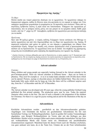 Ημερολόγιο της Aφιξης 1 
Το έθιμο: 
Πολλά παιδιά και νεαροί χαίρονται ιδιαίτερα για το ημερολόγιο. Το ημερολόγιο υπάρχει σε 
διαφορετικά σχήματα, καθώς δε θέτουνε όρια στη φαντασία σε ό,τι αφορά το σχήμα του. Ετσι 
υπάρχουν ημερολόγια χειροποίητα ή αγορασμένα με 24 πορτούλες που ανοίγουν. Πίσω από τις 
πορτούλες κρύβονται εικόνες ή ρητά αλλά και σοκολατάκια. Υπάρχουν και ημερολόγια με 
σακουλάκια, που τα φτιάχνει κανείς μόνος του και μπορεί να τα κρεμάσει κάπου. Κάθε μέρα 
λοιπόν, από την 1η μέχρι τις 24η Δεκεμβρίου, κρύβεται στο ημερολόγιο μια καινούργια έκπληξη 
για τα παιδιά. 
Προέλευση: 
Πριν από 80 (μόλις) χρόνια ο νεαρός εκδότης Γκέρχαρντ Λανγκ εκτύπωσε στο Μόναχο το 
πρώτο ημερολόγιο και από τότε δημιουργήθηκε και το έθιμο του ημερολογίου της Aφιξης. Η 
παραγωγή αυξανόταν από χρόνο σε χρόνο, αν και σήμερα ο χαρακτήρας του εθίμου είναι 
περισσότερο υλικός. Νόημα και σκοπός ενός τέτοιου ημερολογίου είναι η προετοιμασία των 
παιδιών για τα Χριστούγεννα. Το ημερολόγιο είναι για τα παιδιά ένα σύμβολο της χαρούμενης 
αναμονής και ένα βοηθητικό μέσο εξήγησης δια παραδείγματος των ημερών της Αφιξης. 
1 «Αφιξη» λέγονται οι τέσσερις εβδομάδες πριν από τα Χριστούγεννα, οι οποίες αρχίζουν την 4η Κυριακή πριν από 
τα Χριστούγεννα. Με την έναρξη της Αφιξης ανοίγουνε την πρώτη πορτούλα του ημερολογίου (οι πορτούλες είναι 
αριθμημένες) και στη συνέχεια και μέχρι τα Χριστούγεννα ανοίγουν και τις 24 πορτούλες του. 
Advent calendar 
Customs: 
Many children and young people are especially looking forward to the Advent calendar in the 
pre-Christmas-period. There are Advent calendars in different forms – there are no limits to 
phantasy. They exist for example as or as or as ready-made calendars with 24 little doors which 
can be opened. Pictures, sayings or chocolate pieces are hidden behind them. They also exist as 
hand-made little sacks which can be hung up. Like this there will be a different surprise each 
day, from the 1st of December until the 24th of December. 
Origin: 
The Advent calendar was developed only 80 years ago, when the young publisher Gerhard Lang 
published the first printed calendar. The production grew year by year. Today the material 
character often comes to the fore. The aim of such a calendar is the preparation of the children 
for Christmas. For them it is a sign for joyous waiting and an aid for the illustration of the day on 
Advent. 
Adventsfeiern 
Kirchliche Adventsfeiern werden gewöhnlich an den Adventswochenenden gehalten. 
Angefangen vom Entzünden der Kerzen am geschmückten Adventskranz bis hin zum 
besinnlichen Vortrag von Weihnachtsgeschichten. Auch im großen Stil werden Veranstaltungen 
abgehalten, zum Beispiel Weihnachtsfeiern im Verein oder mit den Kollegen aus dem 
Berufsleben. Hierbei wird in wenigen Fällen nach einem einleitenden besinnlichen Teil der Feier 
mit weihnachtlicher Musik und Texten meist ein Abendessen mit anschließendem 
Zusammensitzen organisiert. Manchmal kann bei diesen Feiern auch der Nikolaus erscheinen, 
was ganz amüsant sein kann, da er die Taten bzw. Untaten der an der Feier teilnehmenden 
90 
 