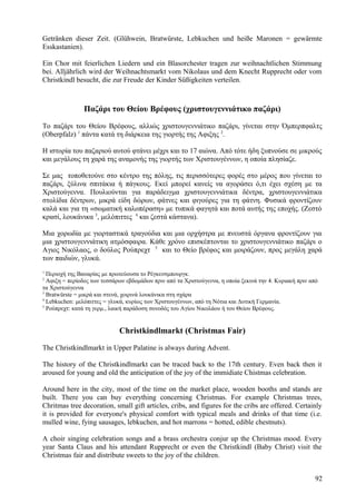 Getränken dieser Zeit. (Glühwein, Bratwürste, Lebkuchen und heiße Maronen = gewärmte 
Esskastanien). 
Ein Chor mit feierlichen Liedern und ein Blasorchester tragen zur weihnachtlichen Stimmung 
bei. Alljährlich wird der Weihnachtsmarkt vom Nikolaus und dem Knecht Rupprecht oder vom 
Christkindl besucht, die zur Freude der Kinder Süßigkeiten verteilen. 
Παζάρι του Θείου Βρέφους (χριστουγεννιάτικο παζάρι) 
Το παζάρι του Θείου Βρέφους, αλλιώς χριστουγεννιάτικο παζάρι, γίνεται στην Όμπερπφαλτς 
(Oberpfalz) 1 πάντα κατά τη διάρκεια της γιορτής της Αφιξης 2. 
Η ιστορία του παζαριού αυτού φτάνει μέχρι και το 17 αιώνα. Από τότε ήδη ξυπνούσε σε μικρούς 
και μεγάλους τη χαρά της αναμονής της γιορτής των Χριστουγέννων, η οποία πλησίαζε. 
Σε μας τοποθετούνε στο κέντρο της πόλης, τις περισσότερες φορές στο μέρος που γίνεται το 
παζάρι, ξύλινα σπιτάκια ή πάγκους. Εκεί μπορεί κανείς να αγοράσει ό,τι έχει σχέση με τα 
Χριστούγεννα. Πουλιούνται για παράδειγμα χριστουγεννιάτικα δέντρα, χριστουγεννιάτικα 
στολίδια δέντρων, μικρά είδη δώρων, φάτνες και φιγούρες για τη φάτνη. Φυσικά φροντίζουν 
καλά και για τη «σωματική καλοπέραση» με τυπικά φαγητά και ποτά αυτής της εποχής. (Ζεστό 
κρασί, λουκάνικα 3, μελόπιττες 4 και ζεστά κάστανα). 
Μια χορωδία με γιορταστικά τραγούδια και μια ορχήστρα με πνευστά όργανα φροντίζουν για 
μια χριστουγεννιάτικη ατμόσφαιρα. Κάθε χρόνο επισκέπτονται το χριστουγεννιάτικο παζάρι ο 
Αγιος Νικόλαος, ο δούλος Ρούπρεχτ 5 και το Θείο βρέφος και μοιράζουν, προς μεγάλη χαρά 
των παιδιών, γλυκά. 
1 Περιοχή της Βαυαρίας με πρωτεύουσα το Ρέγκενσμπουργκ. 
2 Αφιξη = περίοδος των τεσσάρων εβδομάδων πριν από τα Χριστούγεννα, η οποία ξεκινά την 4. Κυριακή πριν από 
τα Χριστούγεννα 
3 Bratwürste = μικρά και στενά, χοιρινά λουκάνικα στη σχάρα 
4 Lebkuchen: μελόπιττες = γλυκά, κυρίως των Χριστουγέννων, από τη Νότια και Δυτική Γερμανία. 
5 Ρούπρεχτ: κατά τη γερμ., λαική παράδοση συνοδός του Αγίου Νικολάου ή του Θείου Βρέφους. 
Christkindlmarkt (Christmas Fair) 
The Christkindlmarkt in Upper Palatine is always during Advent. 
The history of the Christkindlmarkt can be traced back to the 17th century. Even back then it 
aroused for young and old the anticipation of the joy of the immidiate Chistmas celebration. 
Around here in the city, most of the time on the market place, wooden booths and stands are 
built. There you can buy everything concerning Christmas. For example Christmas trees, 
Chritmas tree decoration, small gift articles, cribs, and figures for the cribs are offered. Certainly 
it is provided for everyone's physical comfort with typical meals and drinks of that time (i.e. 
mulled wine, fying sausages, lebkuchen, and hot marrons = hotted, edible chestnuts). 
A choir singing celebration songs and a brass orchestra conjur up the Christmas mood. Every 
year Santa Claus and his attendant Rupprecht or even the Christkindl (Baby Christ) visit the 
Christmas fair and distribute sweets to the joy of the children. 
92 
 