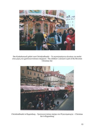 Das Kinderkarusell gehört zum Christkindlmarkt – Τα περιστρεφόμενα αλογάκια για παιδιά 
είναι μέρος του χριστουγεννιάτικου παζαριού.- The children‘s carousel is part of the Bavarian 
Christmas fair 
Christkindlmarkt in Regensburg – Χριστουγεννιάτικο παζάρι στο Ρέγκενσμπουργκ. - Christmas 
fair in Regensburg 
93 
 