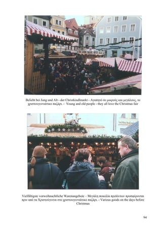 Beliebt bei Jung und Alt - der Christkindlmarkt - Αγαπητό σε μικρούς και μεγάλους, το 
χριστουγεννιάτικο παζάρι. - Young and old people - they all love the Christmas fair 
Vielfältigste vorweihnachtliche Warenangebote – Μεγάλη ποικιλία προϊόντων προσφέρονται 
πριν από τα Χριστούγεννα στο χριστουγεννιάτικο παζάρι. - Various goods on the days before 
Christmas 
94 
 