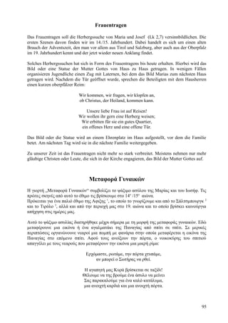 Frauentragen 
Das Frauentragen soll die Herbergssuche von Maria und Josef (Lk 2,7) versinnbildlichen. Die 
ersten Szenen davon finden wir im 14./15. Jahrhundert. Dabei handelt es sich um einen alten 
Brauch der Adventszeit, den man vor allem aus Tirol und Salzburg, aber auch aus der Oberpfalz 
im 19. Jahrhundert kennt und der jetzt wieder neuen Anklang findet. 
Solches Herbergssuchen hat sich in Form des Frauentragens bis heute erhalten. Hierbei wird das 
Bild oder eine Statue der Mutter Gottes von Haus zu Haus getragen. In wenigen Fällen 
organisieren Jugendliche einen Zug mit Laternen, bei dem das Bild Marias zum nächsten Haus 
getragen wird. Nachdem die Tür geöffnet wurde, sprechen die Beteiligten mit dem Hausherren 
einen kurzen oberpfälzer Reim: 
Wir kommen, wir fragen, wir klopfen an, 
ob Christus, der Heiland, kommen kann. 
Unsere liebe Frau ist auf Reisen! 
Wir wollen ihr gern eine Herberg weisen; 
Wir erbitten für sie ein gutes Quartier, 
ein offenes Herz und eine offene Tür. 
Das Bild oder die Statue wird an einem Ehrenplatz im Haus aufgestellt, vor dem die Familie 
betet. Am nächsten Tag wird sie in die nächste Familie weitergegeben. 
Zu unserer Zeit ist das Frauentragen nicht mehr so stark verbreitet. Meistens nehmen nur mehr 
gläubige Christen oder Leute, die sich in der Kirche engagieren, das Bild der Mutter Gottes auf. 
Μεταφορά Γυναικών 
Η γιορτή „Μεταφορά Γυναικών“ συμβολίζει το ψάξιμο ασύλου της Μαρίας και του Ιωσήφ. Τις 
πρώτες σκηνές από αυτό το έθιμο τις βρίσκουμε στο 14ο /15ο αιώνα. 
Πρόκειται για ένα παλιό έθιμο της Αφιξης 1, το οποίο το γνωρίζουμε και από το Σάλτσμπουργκ 2 
και το Τιρόλο 3, αλλά και από την περιοχή μας στο 19. αιώνα και το οποίο βρίσκει καινούργια 
απήχηση στις ημέρες μας. 
Αυτό το ψάξιμο ασυλίας διατηρήθηκε μέχρι σήμερα με τη μορφή της μεταφοράς γυναικών. Εδώ 
μεταφέρουνε μια εικόνα ή ένα αγαλματάκι της Παναγίας από σπίτι σε σπίτι. Σε μερικές 
περιπτώσεις οργανώνουνε νεαροί μια πομπή με φανάρια στην οποία μεταφέρεται η εικόνα της 
Παναγίας στο επόμενο σπίτι. Αφού τους ανοίξουν την πόρτα, ο νοικοκύρης του σπιτιού 
απαγγέλει με τους νεαρούς που μεταφέρουν την εικόνα μια μικρή ρίμα: 
Ερχόμαστε, ρωτάμε, την πόρτα χτυπάμε, 
αν μπορεί ο Σωτήρας να ρθεί. 
Η αγαπητή μας Κυρά βρίσκεται σε ταξίδι! 
Θέλουμε να της βρούμε ένα άσυλο να μείνει 
Σας παρακαλούμε για ένα καλό κατάλυμα, 
μια ανοιχτή καρδιά και μια ανοιχτή πόρτα. 
95 
 