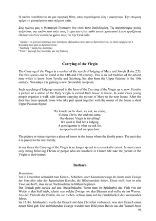 Η εικόνα τοποθετείται σε μια τιμητική θέση, όπου προσεύχεται όλη η οικογένεια. Την επόμενη 
ημέρα τη μεταφέρουνε στο επόμενο σπίτι. 
Στις ημέρες μας η Μεταφορά Γυναικών δεν είναι τόσο διαδεδομένη. Τις περισσότερες φορές 
παίρνουνε την εικόνα στο σπίτι τους άτομα που είναι πολύ πιστοί χριστιανοί ή που εργάζονται 
εθελοντικά στον ελεύθερο χρόνο τους για την Εκκλησία. 
1 Αφιξη = το χρονικό διάστημα των τεσσάρων εβδομάδων πριν από τα Χριστούγεννα, το οποίο αρχίζει την 4. 
Κυριακή πριν από τα Χριστούγεννα. 
2 Salzburg = πόλη της Αυστρίας. 
3 Tirol = περιοχή της Αυστρίας και της Ιταλίας. 
Carrying of the Virgin 
The Carrying of the Virgin is a symbol of the search of lodging of Mary and Joseph (Luke 2,7). 
The first scenes can be found in the 14th and 15th century. This is an old tradition of the advent 
time which is know from Tyrolia and Salzburg, but also from the Upper Palatine in the 19th 
century. Nowadays it is gaining a new favourable reception. 
Such searching of lodging remained in the form of the Carrying of the Virgin up to now. Herefor 
a picture or a statue of the Holy Virgin is carried from house to house. In some cases young 
people organize a walk with lanterns carrying the picture of Mary to the next house. After the 
door has been opened, those who take part speak together with the owner of the house a short 
Upper Palatian rhyme: 
We knock on the door, we ask, we come, 
if Jesus Christ, the lord can come. 
Our dearest Virgin is travelling! 
We want to find her a lodging. 
A good quarter is what we ask for, 
an open heart and an open door. 
The picture or statue receives a place of honor in the house where the family prays. The next day 
it is passed to the next family. 
In our times the Carrying of the Virgin is no longer spread to a remarkable extent. In most cases 
only strong believing Christs or people who are involved in Church life take the picture of the 
Virgin to their homes. 
Barbara 
Brauchtum: 
Am 4. Dezember schneidet man Kirsch-, Schlehen- oder Kastanienzweige ab, heute auch Zweige 
der Forsythie oder der Japanischen Kirsche, die Blütenansätze haben. Diese stellt man in eine 
Vase und hofft, dass sie an Weihnachten zu blühen beginnen. 
Der Brauch geht zurück auf alte Orakelbräuche. Wenn man im Spätherbst das Vieh von der 
Weide in den Stall trieb, schnitt man solche Zweige von den Bäumen und stellte sie ins Wasser. 
Aus der Vielzahl der Blüten, die sie trieben, schloss man auf die Fruchtbarkeit des kommenden 
Jahres. 
Im 15./16. Jahrhundert wurde der Brauch mit dem Christfest verbunden, was dem Brauch einen 
neuen Sinn gab. Die aufblühenden Zweige wurden zum Bild jenes Reises aus der Wurzel Jesse 
96 
 