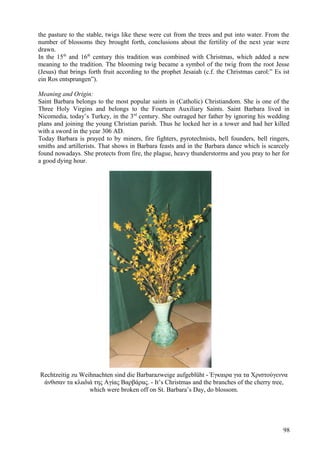 the pasture to the stable, twigs like these were cut from the trees and put into water. From the 
number of blossoms they brought forth, conclusions about the fertility of the next year were 
drawn. 
In the 15th and 16th century this tradition was combined with Christmas, which added a new 
meaning to the tradition. The blooming twig became a symbol of the twig from the root Jesse 
(Jesus) that brings forth fruit according to the prophet Jesaiah (c.f. the Christmas carol:” Es ist 
ein Ros entsprungen”). 
Meaning and Origin: 
Saint Barbara belongs to the most popular saints in (Catholic) Christiandom. She is one of the 
Three Holy Virgins and belongs to the Fourteen Auxiliary Saints. Saint Barbara lived in 
Nicomedia, today’s Turkey, in the 3rd century. She outraged her father by ignoring his wedding 
plans and joining the young Christian parish. Thus he locked her in a tower and had her killed 
with a sword in the year 306 AD. 
Today Barbara is prayed to by miners, fire fighters, pyrotechnists, bell founders, bell ringers, 
smiths and artillerists. That shows in Barbara feasts and in the Barbara dance which is scarcely 
found nowadays. She protects from fire, the plague, heavy thunderstorms and you pray to her for 
a good dying hour. 
Rechtzeitig zu Weihnachten sind die Barbarazweige aufgeblüht - Έγκαιρα για τα Χριστούγεννα 
άνθισαν τα κλαδιά της Αγίας Βαρβάρας. - It’s Christmas and the branches of the cherry tree, 
which were broken off on St. Barbara’s Day, do blossom. 
98 
 