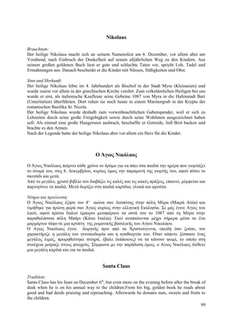 Nikolaus 
Brauchtum: 
Der heilige Nikolaus macht sich an seinem Namensfest am 6. Dezember, vor allem aber am 
Vorabend, nach Einbruch der Dunkelheit auf seinen alljährlichen Weg zu den Kindern. Aus 
seinem großen goldenen Buch liest er gute und schlechte Taten vor, spricht Lob, Tadel und 
Ermahnungen aus. Danach beschenkt er die Kinder mit Nüssen, Süßigkeiten und Obst. 
Sinn und Herkunft: 
Der heilige Nikolaus lebte im 4. Jahrhundert als Bischof in der Stadt Myra (Kleinasien) und 
wurde zuerst vor allem in der griechischen Kirche verehrt. Zum volkstümlichen Heiligen bei uns 
wurde er erst, als italienische Kaufleute seine Gebeine 1087 von Myra in die Hafenstadt Bari 
(Unteritalien) überführten. Dort ruhen sie noch heute in einem Marmorgrab in der Krypta der 
romanischen Basilika St. Nicola. 
Der heilige Nikolaus wurde deshalb zum vorweihnachtlichen Gabenspender, weil er sich zu 
Lebzeiten durch seine große Freigebigkeit sowie durch seine Wohltaten ausgezeichnet haben 
soll. Als einmal eine große Hungersnot ausbrach, beschaffte er Getreide, ließ Brot backen und 
brachte es den Armen. 
Nach der Legende hatte der heilige Nikolaus aber vor allem ein Herz für die Kinder. 
Ο Άγιος Νικόλαος 
Ο Άγιος Νικόλαος παίρνει κάθε χρόνο το δρόμο για να πάει στα παιδιά την ημέρα που γιορτάζει 
το όνομά του, στις 6. Δεκεμβρίου, κυρίως όμως την παραμονή της γιορτής του, αφού πέσει το 
σκοτάδι και μετά. 
Από το μεγάλο, χρυσό βιβλίο του διαβάζει τις καλές και τις κακές πράξεις, επαινεί, μέμφεται και 
παροτρύνει τα παιδιά. Μετά δωρίζει στα παιδιά καρύδια, γλυκά και φρούτα. 
Νόημα και προέλευση: 
Ο Άγιος Νικόλαος έζησε τον 4ο αιώνα σαν Δεσπότης στην πόλη Μύρα (Μικρά Ασία) και 
τιμήθηκε για πρώτη φορά σαν Άγιος κυρίως στην ελληνική Εκκλησία. Σε μας έγινε Αγιος του 
λαού, αφού πρώτα Ιταλοί έμποροι μεταφέρανε τα οστά του το 1087 από τη Μύρα στην 
παραθαλάσσια πόλη Μπάρι (Κάτω Ιταλία). Εκεί αναπαύονται μέχρι σήμερα μέσα σε ένα 
μαρμάρινο τάφο σε μια κρύπτη της ρομανικής βασιλικής του Αγίου Νικολάου. 
Ο Αγιος Νικόλαος έγινε δωρητής πριν από τα Χριστούγεννα, επειδή όσο ζούσε, τον 
χαρακτήριζε η μεγάλη του γενναιοδωρία και η αγαθοεργία του. Οταν κάποτε ξέσπασε ένας 
μεγάλος λιμός, προμηθεύτηκε σιτηρά, έβαλε (κάποιους) να τα κάνουν ψωμί, το οποίο στη 
συνέχεια μοίραζε στους φτωχούς. Σύμφωνα με την παράδοση όμως, ο Αγιος Νικόλαος διέθετε 
μια μεγάλη καρδιά και για τα παιδιά. 
Santa Claus 
Tradition: 
Santa Claus has his feast on December 6th, but even more on the evening before after the break of 
dusk when he is on his annual way to the children.From his big, golden book he reads about 
good and bad deeds praising and reproaching. Afterwards he donates nuts, sweets and fruits to 
the children. 
99 
 