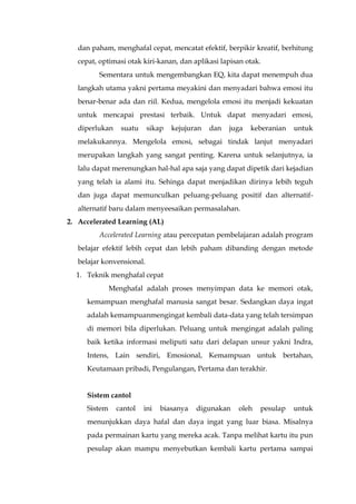 dan paham, menghafal cepat, mencatat efektif, berpikir kreatif, berhitung
cepat, optimasi otak kiri-kanan, dan aplikasi lapisan otak.
Sementara untuk mengembangkan EQ, kita dapat menempuh dua
langkah utama yakni pertama meyakini dan menyadari bahwa emosi itu
benar-benar ada dan riil. Kedua, mengelola emosi itu menjadi kekuatan
untuk mencapai prestasi terbaik. Untuk dapat menyadari emosi,
diperlukan suatu sikap kejujuran dan juga keberanian untuk
melakukannya. Mengelola emosi, sebagai tindak lanjut menyadari
merupakan langkah yang sangat penting. Karena untuk selanjutnya, ia
lalu dapat merenungkan hal-hal apa saja yang dapat dipetik dari kejadian
yang telah ia alami itu. Sehinga dapat menjadikan dirinya lebih teguh
dan juga dapat memunculkan peluang-peluang positif dan alternatif-
alternatif baru dalam menyeesaikan permasalahan.
2. Accelerated Learning (AL)
Accelerated Learning atau percepatan pembelajaran adalah program
belajar efektif lebih cepat dan lebih paham dibanding dengan metode
belajar konvensional.
1. Teknik menghafal cepat
Menghafal adalah proses menyimpan data ke memori otak,
kemampuan menghafal manusia sangat besar. Sedangkan daya ingat
adalah kemampuanmengingat kembali data-data yang telah tersimpan
di memori bila diperlukan. Peluang untuk mengingat adalah paling
baik ketika informasi meliputi satu dari delapan unsur yakni Indra,
Intens, Lain sendiri, Emosional, Kemampuan untuk bertahan,
Keutamaan pribadi, Pengulangan, Pertama dan terakhir.
Sistem cantol
Sistem cantol ini biasanya digunakan oleh pesulap untuk
menunjukkan daya hafal dan daya ingat yang luar biasa. Misalnya
pada permainan kartu yang mereka acak. Tanpa melihat kartu itu pun
pesulap akan mampu menyebutkan kembali kartu pertama sampai
 