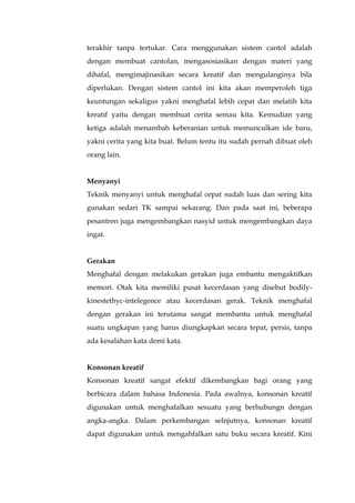 terakhir tanpa tertukar. Cara menggunakan sistem cantol adalah
dengan membuat cantolan, mengasosiasikan dengan materi yang
dihafal, mengimajinasikan secara kreatif dan mengulanginya bila
diperlukan. Dengan sistem cantol ini kita akan memperoleh tiga
keuntungan sekaligus yakni menghafal lebih cepat dan melatih kita
kreatif yaitu dengan membuat cerita semau kita. Kemudian yang
ketiga adalah menambah keberanian untuk memunculkan ide baru,
yakni cerita yang kita buat. Belum tentu itu sudah pernah dibuat oleh
orang lain.
Menyanyi
Teknik menyanyi untuk menghafal cepat sudah luas dan sering kita
gunakan sedari TK sampai sekarang. Dan pada saat ini, beberapa
pesantren juga mengembangkan nasyid untuk mengembangkan daya
ingat.
Gerakan
Menghafal dengan melakukan gerakan juga embantu mengaktifkan
memori. Otak kita memiliki pusat kecerdasan yang disebut bodily-
kinestethyc-intelegence atau kecerdasan gerak. Teknik menghafal
dengan gerakan ini terutama sangat membantu untuk menghafal
suatu ungkapan yang harus diungkapkan secara tepat, persis, tanpa
ada kesalahan kata demi kata.
Konsonan kreatif
Konsonan kreatif sangat efektif dikembangkan bagi orang yang
berbicara dalam bahasa Indonesia. Pada awalnya, konsonan kreatif
digunakan untuk menghafalkan sesuatu yang berhubungn dengan
angka-angka. Dalam perkembangan selnjutnya, konsonan kreatif
dapat digunakan untuk mengahfalkan satu buku secara kreatif. Kini
 