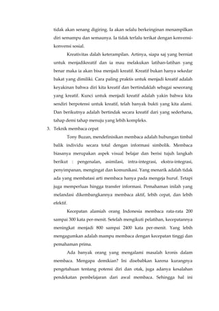 tidak akan senang digiring. Ia akan selalu berkeinginan menampilkan
diri semampu dan semaunya. Ia tidak terlalu terikat dengan konvensi-
konvensi sosial.
Kreativitas dalah keterampilan. Artinya, siapa saj yang berniat
untuk menjadikreatif dan ia mau melakukan latihan-latihan yang
benar maka ia akan bisa menjadi kreatif. Kreatif bukan hanya sekedar
bakat yang dimiliki. Cara paling praktis untuk menjadi kreatif adalah
keyakinan bahwa diri kita kreatif dan bertindaklah sebagai seseorang
yang kreatif. Kunci untuk menjadi kreatif adalah yakin bahwa kita
sendiri berpotensi untuk kreatif, telah banyak bukti yang kita alami.
Dan berikutnya adalah bertindak secara kreatif dari yang sederhana,
tahap demi tahap menuju yang lebih kompleks.
3. Teknik membaca cepat
Tony Buzan, mendefinisikan membaca adalah hubungan timbal
balik individu secara total dengan informasi simbolik. Membaca
biasanya merupakan aspek visual belajar dan berisi tujuh langkah
berikut : pengenalan, asimilasi, intra-integrasi, ekstra-integrasi,
penyimpanan, mengingat dan komunikasi. Yang menarik adalah tidak
ada yang membatasi arti membaca hanya pada mengeja huruf. Tetapi
juga memperluas hingga transfer informasi. Pemahaman inilah yang
melandasi dikembangkannya membaca aktif, lebih cepat, dan lebih
efektif.
Kecepatan alamiah orang Indonesia membaca rata-rata 200
sampai 300 kata per-menit. Setelah mengikuti pelatihan, kecepatannya
meningkat menjadi 800 sampai 2400 kata per-menit. Yang lebih
mengagumkan adalah mampu membaca dengan kecepatan tinggi dan
pemahaman prima.
Ada banyak orang yang mengalami masalah kronis dalam
membaca. Mengapa demikian? Ini disebabkan karena kurangnya
pengetahuan tentang potensi diri dan otak, juga adanya kesalahan
pendekatan pembelajaran dari awal membaca. Sehingga hal ini
 