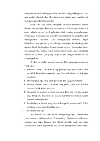 menyebabkan berkembangnya mitos membaca dengan kecepatan rata-
rata adalah alamiah dan oleh karena itu adalah yang terbaik. Ini
merupakan pendapat yang salah.
Salah satu cara untuk mengatasi masalah membaca adalah
dengan mempercepat kemampuan membaca. Keuntungan membaca
cepat adalah memperkecil pekerjaan fisik (mata), menyelaraskan
pemhaman, meningkatkan keaktifan, memperbesar kesempatan, dan
meningkatkan kepuasan. Cara mempercepat membaca dapat
dilakukan yang pertama yakni dengan melompat ke belakang dan
regresi dapat dihilangkan dengan hanya mempertimbangkan kata-
kata yang perlu. Kedua, waktu untuk setiap fiksasi dapat dikurangi
mendekati ¼ detik. Dan yang ketiga adalah dengan ukuran fiksasi
yang diperluas.
Berikut ini adalah langkah-langkah dalm penerapan membaca
yang cepat :
1. Membaca hanya kata-kata yang penting saja yaitu judul, dan
subjudul. Kemudian mencatat yang diperoleh dalam bentuk peta
pemikiran.
2. Merenungkan apa yang telah diperoleh dari langkah pertama.
3. Bacalah kembali hanya kata-kata yang perlu, yaitu satu kalimat
pertama untuk setiap paragraf.
4. Kemudian renungkan kembali apa yang bisa kita peroleh sampai
pada tahap ini. Biasanya kita sudah memahami isi tulisan secara
umum dan menyeluruh.
5. Bacalah bagian bacaan yang meurut kita perlu atau menarik. Boleh
membaca secara acak dan tidak urut.
4. Teknik berhitung cepat
Ada banyak cara atau teknik menghitung cepat. Diantaranya
yakni menurut Alkhawarizmi, Trachtenberg, Onde-onde millenium,
sempoa, dan Sapu Tangan. Kita dapat memilih salah satu atau
kesemuanya untuk membantu kita dalam menghitung lebih cepat.
 