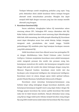 Terdapat beberapa contoh menghitung perkalian yang cepat. Yang
perlu ditekankan disini adalah kesadaran bahwa terdapat beragam
alternatif untuk menyelesaikan persoalan. Mungkin kita dapat
menjadi lebih bijak dengan wawasan yang luas dan mampu memilih
alternatif yang beragam.
3. Kecerdasan Emosional (EQ)
Secara sederhana, diungkapkan bahwa IQ menentukan sukses
seseorang sebesar 20%. Sedangkan 80% sisanya ditentukan oleh EQ.
Kabar baiknya adalah kecerdasan emosi seseorang dapat dikembangkan
lebih baik, lebih menantang, dan lebih prospek dibanding IQ. Kecerdasan
emosi dapat diterapkan secara luas untuk bekerja, belajar, mengajar,
mengasuh anak, persahabatan, dan rumah tangga. Terlebih
perkembangan EQ membuka pintu bagi kemajuan kecakapan manusia
yang lebih substansial SQ.
Istilah kecerdasan emosi baru dikenal secara luas pertengahan 90-
an dengan diterbitkannya buku Daniel Goleman yakni Emotional
Intelligence. Goleman menjelaskan kecerdasan emosi adalah kemampuan
untuk mengenali perasaan kita sendiri dan perasaan orang lain,
kemampuan memotivasi diri sendiri, dan kemampuan mengelola emosi
dengan baik pada diri sendiri dan dalam hubungan dengan orang lain.
Menurut Hogward Gardner, kecerdasan emosi terdiri dari dua
kecakapan yaitu intrapesonal intelligence dan interpersonal intelligence.
Kecerdasan emosi ini selaras dengan ajaran tokoh spiritual terbesar,
pendiri Filsafat Illuminasi, Syihabbudin Suhrawardi al-Maqtul.
Kecerdasan emosi mencakup kemampuan-kemampuan yang
berbeda tetapi saling melengkapi dengan kecerdasan akademik, yaitu
kemampuan-kemampuan kognitif murni yang dapat diukur dengan IQ.
Setinggi apapun kecerdasan IQ, namun apabila kecerdasan EQ rendah
maka hal ini tidak banyak membantu. Banyak ditemukan kasus orang
yang IQ-nya tinggi malah justru bekerja menjadi bawahan orang dengan
IQ yang lebih rendah karena kalah dalam hal kecerdasan EQ. Dua macam
 