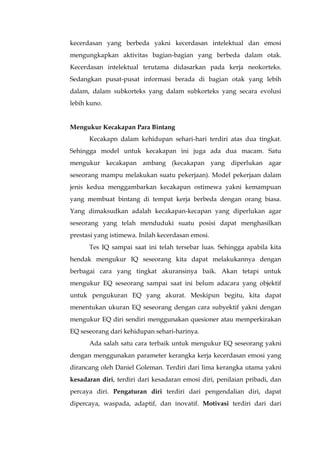 kecerdasan yang berbeda yakni kecerdasan intelektual dan emosi
mengungkapkan aktivitas bagian-bagian yang berbeda dalam otak.
Kecerdasan intelektual terutama didasarkan pada kerja neokorteks.
Sedangkan pusat-pusat informasi berada di bagian otak yang lebih
dalam, dalam subkorteks yang dalam subkorteks yang secara evolusi
lebih kuno.
Mengukur Kecakapan Para Bintang
Kecakapn dalam kehidupan sehari-hari terdiri atas dua tingkat.
Sehingga model untuk kecakapan ini juga ada dua macam. Satu
mengukur kecakapan ambang (kecakapan yang diperlukan agar
seseorang mampu melakukan suatu pekerjaan). Model pekerjaan dalam
jenis kedua menggambarkan kecakapan ostimewa yakni kemampuan
yang membuat bintang di tempat kerja berbeda dengan orang biasa.
Yang dimaksudkan adalah kecakapan-kecapan yang diperlukan agar
seseorang yang telah menduduki suatu posisi dapat menghasilkan
prestasi yang istimewa. Inilah kecerdasan emosi.
Tes IQ sampai saat ini telah tersebar luas. Sehingga apabila kita
hendak mengukur IQ seseorang kita dapat melakukannya dengan
berbagai cara yang tingkat akuransinya baik. Akan tetapi untuk
mengukur EQ seseorang sampai saat ini belum adacara yang objektif
untuk pengukuran EQ yang akurat. Meskipun begitu, kita dapat
menentukan ukuran EQ seseorang dengan cara subyektif yakni dengan
mengukur EQ diri sendiri menggunakan quesioner atau memperkirakan
EQ seseorang dari kehidupan sehari-harinya.
Ada salah satu cara terbaik untuk mengukur EQ seseorang yakni
dengan menggunakan parameter kerangka kerja kecerdasan emosi yang
dirancang oleh Daniel Goleman. Terdiri dari lima kerangka utama yakni
kesadaran diri, terdiri dari kesadaran emosi diri, penilaian pribadi, dan
percaya diri. Pengaturan diri terdiri dari pengendalian diri, dapat
dipercaya, waspada, adaptif, dan inovatif. Motivasi terdiri dari dari
 