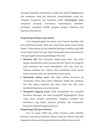 dorongan berprestasi, berkomitmen, inisiatif, dan optimis. Empati terdiri
dari memahami orang lain, pelayanan, mengembangkan orang lain,
mengatasi keragaman, dan kesadaran politis. Keterampilan sosial
merupakan pengaruh, komunikasi, kepemimpinan, katalisator
perubahan, manajemen konflik, pengikat jaringan, kolaborasi dan
koperasi, serta kerja tim.
Pengembangan EQ gaya Agus-Steiner
Cara mengembangkan kecerdasan emosi banyak diusulkan oleh
para praktisi dan penulis. Salah satu yang terbaik adalah usulan Claude
Steiner. Usulan Steiner ini akan diberikan beberapa modifikasi agar lebih
cocok dengan budaya kita agar dapat mendapatkan hasil yang maksimal.
Ada tiga langkah utama mengembangkan EQ yakni :
1. Membuka hati. Hati merupakan simbol pusat emosi. Kita mulai
dengan membebaskan pusat perasaan kita dari impuls dan pengaruh
yang membatasi kita untuk menunjukkan cinta satu sama lain.
Tahapan membuka hati : latihan untuk memberikan stroke kepada
teman, meminta stroke, dan memberikan stroke sendiri.
2. Menjelajahi dataran emosi. Kita dapat melihat kenyataan dn
menemukan peran emosi dalam kehidupan setelah kita membuka
hati. Kita paham hambatan dan aliran emosi kita. Kita mulai
memahami bagaimana emosi berinteraksi.
3. Mengambil tanggung jawab. Untuk memperbaiki dan mengubah
kerusakan hubungan, kita harus mengambil tanggungjawab. Setiap
orang harus mengerti permaslahan, mengakui kesalahan dan
keteledoran yang terjadi, membuat perbaikan, dan memutuskan
bagaimana mengubah segala sesuatunya.
Pengembangan EQ Agus-Gottmann
Cara ini sangat efektif dan praktis terutama untuk membina
kerjasama yang saling pengertian dengan orang lain. Seperti yang telah
diapaparkan diatas, penulis juga melakukan modifikasi dalam cara ini.
 