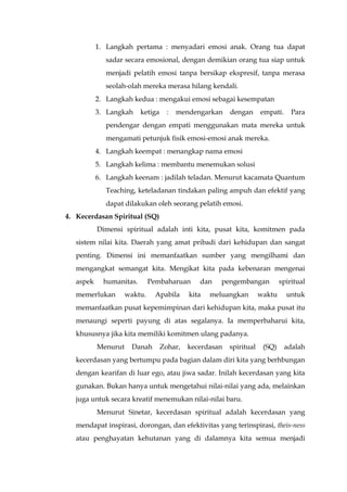 1. Langkah pertama : menyadari emosi anak. Orang tua dapat
sadar secara emosional, dengan demikian orang tua siap untuk
menjadi pelatih emosi tanpa bersikap ekspresif, tanpa merasa
seolah-olah mereka merasa hilang kendali.
2. Langkah kedua : mengakui emosi sebagai kesempatan
3. Langkah ketiga : mendengarkan dengan empati. Para
pendengar dengan empati menggunakan mata mereka untuk
mengamati petunjuk fisik emosi-emosi anak mereka.
4. Langkah keempat : menangkap nama emosi
5. Langkah kelima : membantu menemukan solusi
6. Langkah keenam : jadilah teladan. Menurut kacamata Quantum
Teaching, keteladanan tindakan paling ampuh dan efektif yang
dapat dilakukan oleh seorang pelatih emosi.
4. Kecerdasan Spiritual (SQ)
Dimensi spiritual adalah inti kita, pusat kita, komitmen pada
sistem nilai kita. Daerah yang amat pribadi dari kehidupan dan sangat
penting. Dimensi ini memanfaatkan sumber yang mengilhami dan
mengangkat semangat kita. Mengikat kita pada kebenaran mengenai
aspek humanitas. Pembaharuan dan pengembangan spiritual
memerlukan waktu. Apabila kita meluangkan waktu untuk
memanfaatkan pusat kepemimpinan dari kehidupan kita, maka pusat itu
menaungi seperti payung di atas segalanya. Ia memperbaharui kita,
khususnya jika kita memiliki komitmen ulang padanya.
Menurut Danah Zohar, kecerdasan spiritual (SQ) adalah
kecerdasan yang bertumpu pada bagian dalam diri kita yang berhbungan
dengan kearifan di luar ego, atau jiwa sadar. Inilah kecerdasan yang kita
gunakan. Bukan hanya untuk mengetahui nilai-nilai yang ada, melainkan
juga untuk secara kreatif menemukan nilai-nilai baru.
Menurut Sinetar, kecerdasan spiritual adalah kecerdasan yang
mendapat inspirasi, dorongan, dan efektivitas yang terinspirasi, theis-ness
atau penghayatan kehutanan yang di dalamnya kita semua menjadi
 