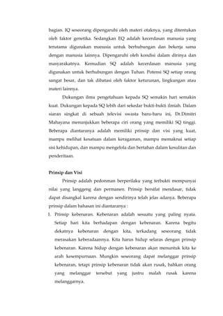 bagian. IQ seseorang dipengaruhi oleh materi otaknya, yang ditentukan
oleh faktor genetika. Sedangkan EQ adalah kecerdasan manusia yang
terutama digunakan manusia untuk berhubungan dan bekerja sama
dengan manusia lainnya. Dipengaruhi oleh kondisi dalam dirinya dan
masyarakatnya. Kemudian SQ adalah kecerdasan manusia yang
digunakan untuk berhubungan dengan Tuhan. Potensi SQ setiap orang
sangat besar, dan tak dibatasi oleh faktor keturunan, lingkungan atau
materi lainnya.
Dukungan ilmu pengetahuan kepada SQ semakin hari semakin
kuat. Dukungan kepada SQ lebih dari sekedar bukti-bukti ilmiah. Dalam
siaran singkat di sebuah televisi swasta baru-baru ini, Dr.Dimitri
Mahayana menunjukkan beberapa ciri orang yang memiliki SQ tinggi.
Beberapa diantaranya adalah memiliki prinsip dan visi yang kuat,
mampu melihat kesatuan dalam keragaman, mampu memaknai setiap
sisi kehidupan, dan mampu mengelola dan bertahan dalam kesulitan dan
penderitaan.
Prinsip dan Visi
Prinsip adalah pedonman berperilaku yang terbukti mempunyai
nilai yang langgeng dan permanen. Prinsip bersifat mendasar, tidak
dapat disangkal karena dengan sendirinya telah jelas adanya. Beberapa
prinsip dalam bahasan ini diantaranya :
1. Prinsip kebenaran. Kebenaran adalah sesuatu yang paling nyata.
Setiap hari kita berhadapan dengan kebenaran. Karena begitu
dekatnya kebenaran dengan kita, terkadang seseorang tidak
merasakan keberadaannya. Kita harus hidup selaras dengan prinsip
kebenaran. Karena hidup dengan kebenaran akan menuntuk kita ke
arah kesempurnaan. Mungkin seseorang dapat melanggar prinsip
kebenaran, tetapi prinsip kebenaran tidak akan rusak, bahkan orang
yang melanggar tersebut yang justru malah rusak karena
melanggarnya.
 