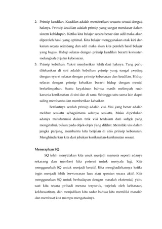 2. Prinsip keadilan. Keadilan adalah memberikan sesuatu sesuai dengak
haknya. Prinsip keadilan adalah prinsip yang sangat mendasar dalam
sistem kehidupan. Ketika kita belajar secara benar dan adil maka akan
diperoleh hasil yang optimal. Kita belajar menggunakan otak kiri dan
kanan secara seimbang dan adil maka akan kita peroleh hasil belajar
yang bagus. Hidup selaras dengan prinsip keadilan berarti konsisten
melangkah di jalan kebenaran.
3. Prinsip kebaikan. Yakni memberikan lebih dari haknya. Yang perlu
ditekankan di sini adalah kebaikan prinsip yang sangat penting
dengan syarat selaras dengan prinsip kebenaran dan keadilan. Hidup
selaras dengan prinsip kebaikan berarti hidup dengan mental
berkelimpahan. Suatu keyakinan bahwa masih melimpah ruah
karunia kenikmatan di sini dan di sana. Sehingga satu sama lain dapat
saling membantu dan memberikan kebaikan
Berikutnya setelah prinsip adalah visi. Visi yang benar adalah
melihat sesuatu sebagaimana adanya sesuatu. Maka diperlukan
adanya transformasi dalam titik visi terdalam dari subjek yang
mengetahui, bukan pada objek-objek yang dilihat. Memiliki visi dalam
jangka panjang, membantu kita berjalan di atas prinsip kebenaran.
Menghindarkan kita dari jebakan kenikmatan-kenikmatan sesaat.
Menerapkan SQ
SQ telah menyalakan kita unuk menjadi manusia seperti adanya
sekarang dan memberi kita potensi untuk menyala lagi. Kita
menggunakah SQ untuk menjadi kreatif. Kita menghadirkannya ketika
ingin menjadi lebih berwawasan luas atau spontan secara aktif. Kita
menggunakan SQ untuk berhadapan dengan masalah ekstensial, yaitu
saat kita secara pribadi merasa terpuruk, terjebak oleh kebiasaan,
kekhawatiran, dan menjadikan kita sadar bahwa kita memiliki masalah
dan membuat kita mampu mengatasinya.
 