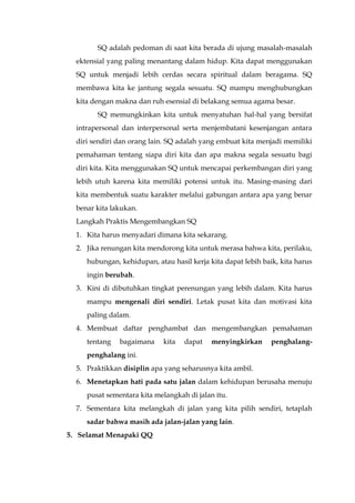 SQ adalah pedoman di saat kita berada di ujung masalah-masalah
ektensial yang paling menantang dalam hidup. Kita dapat menggunakan
SQ untuk menjadi lebih cerdas secara spiritual dalam beragama. SQ
membawa kita ke jantung segala sesuatu. SQ mampu menghubungkan
kita dengan makna dan ruh esensial di belakang semua agama besar.
SQ memungkinkan kita untuk menyatuhan hal-hal yang bersifat
intrapersonal dan interpersonal serta menjembatani kesenjangan antara
diri sendiri dan orang lain. SQ adalah yang embuat kita menjadi memiliki
pemahaman tentang siapa diri kita dan apa makna segala sesuatu bagi
diri kita. Kita menggunakan SQ untuk mencapai perkembangan diri yang
lebih utuh karena kita memiliki potensi untuk itu. Masing-masing dari
kita membentuk suatu karakter melalui gabungan antara apa yang benar
benar kita lakukan.
Langkah Praktis Mengembangkan SQ
1. Kita harus menyadari dimana kita sekarang.
2. Jika renungan kita mendorong kita untuk merasa bahwa kita, perilaku,
hubungan, kehidupan, atau hasil kerja kita dapat lebih baik, kita harus
ingin berubah.
3. Kini di dibutuhkan tingkat perenungan yang lebih dalam. Kita harus
mampu mengenali diri sendiri. Letak pusat kita dan motivasi kita
paling dalam.
4. Membuat daftar penghambat dan mengembangkan pemahaman
tentang bagaimana kita dapat menyingkirkan penghalang-
penghalang ini.
5. Praktikkan disiplin apa yang seharusnya kita ambil.
6. Menetapkan hati pada satu jalan dalam kehidupan berusaha menuju
pusat sementara kita melangkah di jalan itu.
7. Sementara kita melangkah di jalan yang kita pilih sendiri, tetaplah
sadar bahwa masih ada jalan-jalan yang lain.
5. Selamat Menapaki QQ
 
