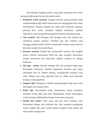 Ada beberapa langkah praktis yang dapat membantu kita untuk
menapaki QQ sampai ke puncak optimal yakni :
1. Komitmen untuk memulai. Langkah pertama paling penting untuk
mengembangkan QQ adalah keberanian dan ketangguhan kita untuk
berkomitmen. Dengan memulai ini, maka akan membuka peluang-
peluang baru untuk menapaki langkah berikutnya. Apabila
diperlukan, maka lakukanlah peneguhan komitmen berulang-ulang.
2. Satu manfaat. QQ dibangun oleh beragam teori dan praktik dari
intelektual sampai spiritual. Ambillah saja satu manfaat yang
dianggap paling mudah. Setelah memperoleh manfaat maka motivasi
kita akan semakin bertambah besar.
3. Biasakan manfaat. Setelah kita memperoleh manfaat dari langkah
kedua, cobalah menerapkan lebih luas lagi, mungkin disesuaikan
dengan kebutuhan kita sehari-hari. Jadikan manfaat ini sebagai
kebiasaan.
4. SQ pagi - malam. Bacalah sebagian SQ satu paragraf setiap pagi.
Renungkan maknanya, pikirkan bagaimana kira-kira agar dapat
diterapkan hari ini. Malam harinya, renungkanlah paragraf yang
sama. Maknai apa yang diperoleh hari ini. Maka akan diperoleh
kemajuan yang signifikan.
5. Integrasi QQ. Selanjutnya cobalah mengembangkan QQ secara utuh
dari bagian awal sampai akhir.
6. Kritik QQ. Berusahalah untuk memberikan usulan perbaikan
terhadap konsep QQ yang telah dilaksanakan. Dapat direnungkan
sendiri maupun didiskusikan dengan teman atau orang lain.
7. Jadilah diri sendiri. Pada suatu saat kita akan sendirian. Kita
berhadapan dengan diri terdalam kita. Kita sendirian menghadap
Tuhan. Jadilah diri anda sendiri sebaik mungkin nanti, jadiah diri
anda sebaik mungkin kini.
 