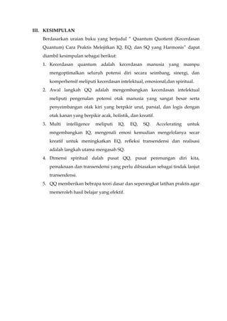 III. KESIMPULAN
Berdasarkan uraian buku yang berjudul “ Quantum Quotient (Kecerdasan
Quantum) Cara Praktis Melejitkan IQ, EQ, dan SQ yang Harmonis” dapat
diambil kesimpulan sebagai berikut:
1. Kecerdasan quantum adalah kecerdasan manusia yang mampu
mengoptimalkan seluruh potensi diri secara seimbang, sinergi, dan
komperhensif meliputi kecerdasan intelektual, emosional,dan spiritual.
2. Awal langkah QQ adalah mengembangkan kecerdasan intelektual
meliputi pengenalan potensi otak manusia yang sangat besar serta
penyeimbangan otak kiri yang berpikir urut, parsial, dan logis dengan
otak kanan yang berpikir acak, holistik, dan kreatif.
3. Multi intelligence meliputi IQ, EQ, SQ. Accelerating untuk
mngembangkan IQ, mengenali emosi kemudian mengelolanya secar
kreatif untuk meningkatkan EQ, refleksi transendensi dan realisasi
adalah langkah utama mengasah SQ.
4. Dimensi spiritual dalah pusat QQ, pusat perenungan diri kita,
pemaknaan dan transendensi yang perlu dibiasakan sebagai tindak lanjut
transendensi.
5. QQ memberikan bebrapa teori dasar dan seperangkat latihan praktis agar
memeroleh hasil belajar yang efektif.
 