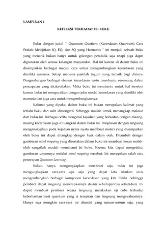 LAMPIRAN 1
REFLEKSI TERHADAP ISI BUKU
Buku dengan judul “ Quantum Quotient (Kecerdasan Quantum) Cara
Praktis Melejitkan IQ, EQ, dan SQ yang Harmonis “ ini menjadi sebuah buku
yang menarik bukan hanya untuk golongan pendidik saja tetapi juga dapat
digunakan oleh semua kalangan masyarakat. Hal ini karena di dalam buku ini
disampaikan berbagai macam cara untuk mengembangkan kecerdasan yang
dimiliki manusia. Setiap manusia pastilah inguin yang terbaik bagi dirinya.
Pengembangan berbagai elemen kecerdasan tentu membantu seseorang dalam
pencapaian yang dicita-citakan. Maka buku ini membantu untuk hal tersebut
karena buku ini menguraikan dengan jelas modal kecerdasan yang dimiliki oleh
manusia dan juga cara untuk mengembangkannya.
Kalimat yang dipakai dalam buku ini bukan merupakan kalimat yang
terlalu baku dan sulit dimengerti. Sehingga mudah untuk menangkap maksud
dari buku ini. Berbagai cerita mengenai kejadian yang berkaitan dengan masing-
masing kecerdasan juga dituangkan dalam buku ini. Penjelasan dengan langsung
menganalogikan pada kejadian nyata nyata membuat materi yang disampaikan
oleh buku ini dapat ditangkap dengan baik dalam otak. Ditambah dengan
gambaran mind mapping yang disertakan dalam buku ini membuat kesan seolah-
olah sangatlah mudah memahami isi buku. Karena kita dapat mengetahui
gambaran umumnya melalui mind mapping tersebut. Ini merupakan salah satu
penerapan Quantum Learning.
Bukan hanya mengungkapkan teori-teori saja, buku ini juga
mengungkapkan cara-cara apa saja yang dapat kita lakukan utuk
mengembangkan berbagai komponen kecerdasan yang kita miliki. Sehingga
pembaca dapat langsung menerapkannya dalam kehidupannya sehari-hari. Ini
dapat membuat pembaca secara langsung melakukan uji coba terhadap
keberhasilan teori quantum yang ia terapkan dan langsung mengevaluasinya.
Hanya saja mungkin cara-cara ini diambil yang umum-umum saja, yang
 