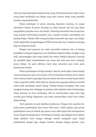sekiranya dapat diterapkan kepada setiap orang. Pada kenyataannya, tidak semua
orang dapat melakukan cara belajar yang sama. Karena setiap orang memiliki
karakter yang berbeda-beda.
Dalam kehidupan di jaman sekarang, Quantum Learning ini sangat
diperlukan. Karena di jaman sekarang ini makin banyak saja hal yang dapat
mengalihkan perhatian siswa dari belajar. Teknologi komunikasi dan transportasi
yang semakin berkembang membuat siswa menjadi semakin meremehkan arti
penting belajar. Mereka lebih senang bersikap konsumtif saja tanpa mau belajar
untuk dapat lebih mengembangkan IPTEK di kemudian hari. Padahal ini penting
bagi mas depannya kelak.
Dengan teori quantum ini, maka muncullah terobosan baru di bidang
pendidikan mengenai bagaimana cara melakukan kegiatan belajar mengajar yang
baik, menyenangkan akan tetapi efektif dan efisien. Melalui Quantum Learning
ini, pendidik dapat menumbuhkan rasa minat dan cinta para siswa terhadap
proses belajar. Ini pada akhirnya nanti akan menuntun para siswa pada
keberhasilan mereka.
Dalam pembelajaran biologi misalnya. Banyak sekali kajian materi biologi
yang memang harus para siswa kuasai. Hal ini terkadang membuat siswa merasa
stress. Karena materi yang begitu banyak hafalan dan harus mereka kuasai dalam
waktu yang lebih sedikit. Oleh sebab itu, banyak sisa yang pada akhirnya memilih
untuk tidak mendalami materi biologi. Padahal biologi merupakan ilmu yang
mengkaji tentang alam. Sehingga ini penting untuk dipelajari demi kelangsungan
hidup manusia di masa mendatang. Hal ini memunculkan tugas baru bagi
seorang guru biologi. Bagaimana cara untuk memunculkan minat siswa dalam
belajar biologi.
Teori quantum ini apat dijadikan jawabannya. Dengan teori quantum ini,
maka proses pembelajaran akan terasa lebih luwes. Tidak terpaku pada proses
pembelajaran resmi di sekolah saja namun siswa lebih dapat aktif bereksperimen
sesuai dengan kemampuannya. Pembelajaran biologi yang sebagian besar hafalan
dapat didalami siswa dengan nerbagai metode menghafal cepat. Dapat
diaplikasikan dengan lagu, dengan cantolan, maupun dengan gerakan. Atau
 