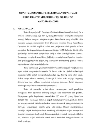 QUANTUM QUOTIENT ( KECERDASAN QUANTUM )
CARA PRAKTIS MELEJITKAN IQ, EQ, DAN SQ
YANG HARMONIS
I. PENDAHULUAN
Buku dengan judul “ Quantum Quotient (Kecerdasan Quantum) Cara
Praktis Melejitkan IQ, EQ, dan SQ yang Harmonis ” mengulas mengenai
strategi belajar dengan mengembangkan kecerdasan yang dimiliki oleh
manusia dengan menerapkan teori Quantum Learning. Buku Kecerdasan
Quantum ini adalah cuplikan salah satu perjalanan dari penulis dalam
menjalani dunia pendidikan dan pengembangan SDM. Buku ini dirulis oleh
penulisnya berdasarkan pengalaman yang ia alami di bangku SMA dahulu.
Pertemuan penulis dengan Bobbi DePorter, penulis buku Quantum Learning
dan penanggungjawab SuperCamp kemudian mendorong penulis untuk
memantapkan diri menulis buku ini.
Buku Kecerdasan Quantum ini merupakan buku acuan yang baik dan
tepat untuk masyarakat Indonesia. Di dalam buku ini dijelaskan berbagai
langkah praktis untuk mengembangkan IQ, EQ, dan SQ yang telah teruji.
Bukan hanya sekedar teori saja, akn tetapi di dalam buku ini juga langsung
dipaparkan cara latihan praktisnya sehingga pembaca dapat langsung
menerapkannya ke dalam cara belajar mereka.
Buku ini mencoba untuk dapat menuangkan hasil penelitian
mengeanai teori Quantum Learning dengan cara sederhana dan praktis.
Dipaparkan pula bagaimana memadukan EQ dan SQ yang dipaprkan
dengan hati – hati agar pembaca dapat menangkapnya dengan baik. Buku
ini berupaya untuk memformulasikan suatu cara untuk meng-quantum-kan
berbagai kemampuan intelek yang kita miliki. Dalam meningkatkan
berbagai aspek intelegensialnya seseorang diharapkan dapat mengalami
loncatan (quantum) intelektual. Dengan peunjuk-petunjuk yang ada di buku
ini, pembaca dapat mencoba untuk mulai mencoba meng-quantum-kan
intelegensinya.
 