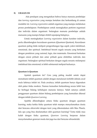 II. URAIAN ISI
Ada pendapat yang mengatakan bahwa hanya manusia pembelajar
dan learning organisation yang mampu bertahan dan berkembang di zaman
mutakhir ini. Learning organisation adalah organisas yang mampu melakukan
proses pembelajaran. Pembelajaran untuk menngkatkan perform organisasi
dan individu dalam organisasi. Sedangkan manusia pembelajar adalah
manuasia yang mampu belajar efektif sepanjang hidupnya.
Untuk meningkatkan Learning organisation dalam karakter individu,
perlu dikembangkan kecerdasan quantum (Quantum Quotient). Kecerdasan
quantum paling tidak meliputi pengembangan tiga aspek yakni intelektual,
emosional, dan spiritual. Intelektual berarti segala sesuatu yang berkaitan
dengan pemikiran yang rasional, logis, dan matematis. Emosional berkaitan
dengan emosi pribadi dan antar pribadi guna efektifitas individu dan
organisasi. Sedangkan spiritual berkaitan dengan segala sesuatu melampaui
intelektual dan emosional, ia lebih substansial meliputi keduanya.
Quantum is Quantum
Apakah quantum itu? Cara yang paling mudah untuk dapat
memahami istilah quantum adalah dengan menulusuri terlebih dahulu awal
mula lahirnya istilah ini. Pada awalnya, istilah quantum hanya digunakan
oleh pakar fisika modern. Namun kemudian berkembang secara lebih luas
ke berbagai bidang kehidupan manusia lainnya. Salah satunya adalah
penggunaan quantum dalam bidang pembelajaran yang kemudian dikenal
dengan istilah Quantum Learning.
Apabila dibandingkan antara fisika quantum dengan quantum
learning, maka ketika fisika quantum telah mampu menyelamatkan dunia
dari bencana ultraviolet dengan teori yang dikemukakan oleh Max Planck,
lalu apa yang bisa diselamatkan oleh quantum learning? Tentu tidak mau
kalah dengan fisika quantum, Quantum Learning berperan dalam
menyelamatkan generasi muda dan juga tua dari bencana ultrasekolah.
 