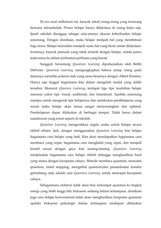 Di era awal millenium ini, banyak sekali orang-orang yang terserang
bencana ultrasekolah. Proses belajar hanya dilakukan di ruang kelas saja.
Ijasah sekolah dianggap sebagai satu-atunya ukuran keberhasilan belajar
seseorang. Dengan demikian, maka belajar menjadi hal yang membebani
bagi siswa. Balajar kemudian menjadi suatu hal yang berat untuk dilakukan.
Ironisnya, banyak pemuda yang tidak tertarik dengan belajar, malah justru
terjerumus ke dalam perbuatan-perbuata yang buruk.
Sungguh beruntung Quantum Learning diperkenalkan oleh Bobbi
DePorter. Quantum Learning mengungkapkan bahwa setiap orang pada
dasarnya memiliki potensi otak yang sama besarnya dengan Albert Einstein.
Hanya saja tinggal bagaimana kita dalam mengolah modal yang miliki
tersebut. Menurut Qiantum Learning, terdapat tiga tipe modalitas belajar
manusia yakni tipe visual, auditorial, dan kinestesial. Apabila seseorang
mampu untuk mengenali tipe belajarnya dan melakukan pembelajaran yang
sesuai maka belajar akan terasa sangat menyenangkan dan optimal.
Pembelajaran dapat dilakukan di berbagai tempat. Tidak harus dalam
suatuforum yang resmi seperti di sekolah.
Quantum Learning mengerahkan segala usaha untuk belajar secara
efektif efisien. Jadi, dengan menggunakan Quantum Learning kita belajar
bagaimana cara belajar yang baik. Kita akan mendapatkan bagaimana cara
membaca yang cepat, bagaimana cara menghafal yang cepat, dan menjadi
kreatif sesuai dengan gaya kita masing-masing. Quantum Learning
menjelaskan bagaimana cara belajar efektif sehingga menghasilkan hasil
yang setara dengan kecepatan cahaya. Metode membaca quantum, mencatat
quantum, mind mapping, mengahfal quantum,dan pemanfaatan kondisi
gelombang otak adalah cara Quantum Learning untuk mencapai kecepatan
cahaya.
Sebagaimana elektron tidak akan bisa melompat quantum ke tingkat
energi yang lebih tinggi bila frekuensi ambang belum terlampaui, demikian
juga cara belajar konvensional tidak akan menghasilkan lompatan quantum
apabila frekuensi psikologis belum terlampaui meskipun dilakukan
 