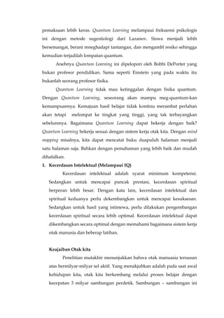pemaksaan lebih keras. Quantum Learning melampaui frekuensi psikologis
ini dengan metode sugestiologi dari Lazanov. Siswa menjadi lebih
bersemangat, berani mneghadapi tantangan, dan mengambl resiko sehingga
kemudian terjadilah lompatan quantum.
Anehnya Quantum Learning ini dipelopori oleh Bobbi DePorter yang
bukan profesor pendidikan. Sama seperti Einstein yang pada waktu itu
bukanlah seorang profesor fisika.
Quantum Learning tidak mau ketinggalan dengan fisika quantum.
Dengan Quantum Learning, seseorang akan mampu meg-quantum-kan
kemampuannya. Kemajuan hasil belajar tidak kontinu merambat perlahan
akan tetapi melompat ke tingkat yang tinggi, yang tak terbayangkan
sebelumnya. Bagaimana Quantum Learning dapat bekerja dengan baik?
Quantum Learning bekerja sesuai dengan sistem kerja otak kita. Dengan mind
mapping misalnya, kita dapat mencatat buku duapuluh halaman menjadi
satu halaman saja. Bahkan dengan pemahaman yang lebih baik dan mudah
dihafalkan.
1. Kecerdasan Intelektual (Melampaui IQ)
Kecerdasan intelektual adalah syarat minimum kompetensi.
Sedangkan untuk mencapai puncak prestasi, kecerdasan spiritual
berperan lebih besar. Dengan kata lain, kecerdasan intelektual dan
spiritual keduanya perlu dekembangkan untuk mencapai kesuksesan.
Sedangkan untuk hasil yang istimewa, perlu dilakukan pengembangan
kecerdasan spiritual secara lebih optimal. Kecerdasan intelektual dapat
dikembangkan secara optimal dengan memahami bagaimana sistem kerja
otak manusia dan beberap latihan.
Keajaiban Otak kita
Penelitian mutakhir menunjukkan bahwa otak manuasia tersusun
atas bermilyar-milyar sel aktif. Yang menakjubkan adalah pada saat awal
kehidupan kita, otak kita berkembang melalui proses belajar dengan
kecepatan 3 milyar sambungan perdetik. Sambungan – sambungan ini
 