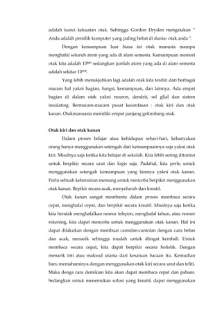 adalah kunci kekuatan otak. Sehingga Gordon Dryden mengatakan “
Anda adalah pemilik komputer yang paling hebat di dunia- otak anda “.
Dengan kemampuan luar biasa ini otak manusia mampu
menghafal seluruh atom yang ada di alam semesta. Kemampuan memori
otak kita adalah 10800 sedangkan jumlah atom yang ada di alam semesta
adalah sekitar 10100.
Yang lebih menakjubkan lagi adalah otak kita terdiri dari berbagai
macam hal yakni bagian, fungsi, kemampuan, dan lainnya. Ada empat
bagian di dalam otak yakni neuron, dendrit, sel glial dan sistem
insulating. Bermacam-macam pusat kecerdasan : otak kiri dan otak
kanan. Otakmanuasia memiliki empat panjang gelombang otak.
Otak kiri dan otak kanan
Dalam proses belajar atau kehidupan sehari-hari, kebanyakan
orang hanya menggunakan setengah dari kemampuannya saja yakni otak
kiri. Misalnya saja ketika kita belajar di sekolah. Kita lebih sering dituntut
untuk berpikir secara urut dan logis saja. Padahal, kita perlu untuk
menggunakan setengah kemampuan yang lainnya yakni otak kanan.
Perlu sebuah keberanian memang untuk mencoba berpikir menggunakan
otak kanan. Bepikir secara acak, menyeluruh dan kreatif.
Otak kanan sangat membantu dalam proses membaca secara
cepat, menghafal cepat, dan berpikir secara kreatif. Misalnya saja ketika
kita hendak menghafalkan nomor telepon, menghafal tahun, atau nomor
rekening, kita dapat mencoba untuk menggunakan otak kanan. Hal ini
dapat dilakukan dengan membuat cantolan-cantolan dengan cara bebas
dan acak, menarik sehingga mudah untuk diingat kembali. Untuk
membaca secara cepat, kita dapat berpikir secara holistik. Dengan
menarik inti atau maksud utama dari kesatuan bacaan itu. Kemudian
baru memahaminya dengan menggunakan otak kiri secara urut dan teliti.
Maka denga cara demikian kita akan dapat membaca cepat dan paham.
Sedangkan untuk menemukan solusi yang kreatif, dapat menggunakan
 