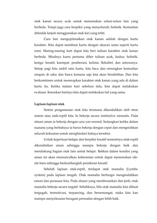 otak kanan secara acak untuk menemukan solusi-solusi lain yang
berbeda. Tetapi juga cara berpikir yang menyeluruh, holistik. Kemudian
ditindak lanjuti menggunakan otak kiri yang teliti.
Cara lain mengoptimalkan otak kanan adalah dengan kartu
karakter. Kita dapat membuat kartu dengan ukuran sama seperti kartu
remi. Masing-masing kart dapat kita beri tulisan karakter otak kanan
berbeda. Misalnya kartu pertama diber tulisan acak, kedua: holistik,
ketiga: kreatif, keempat: pemberani, kelima: fleksibel, dan seterusnya.
Setiap pagi kita ambil satu kartu, kita baca dan renungkan kemudian
simpan di saku dan bawa kemana saja kita akan beraktifitas. Dan kita
berkomitmen untuk menerapkan karakter otak kanan yang ada di dalam
kartu itu. Ketika malam hari sebelum tidu, kita dapat melakukan
evaluasi. Keesokan harinya kita dapat melakukan hal yang sama.
Lapisan-lapisan otak
Sistem pengamanan otak kita terutama dikendalikan oleh stem
sistem atau otak-reptil kita. Ia bekerja secara instinctive otomatis. Pada
situasi aman ia bekerja dengan cara yan normal. Sedangkan ketika dalam
suasana yang berbahaya ia harus bekerja dengan cepat dan mengerahkan
seluruh kekuatan untuk menghindari bahaya tersebut.
Untuk keperluan belajar dan berpikir kreatif semestinya otak-reptil
dikondisikan aman sehingga mampu bekerja dengan baik dan
mendukung bagian otak lain untuk belajar. Bahkan dalam kondisi yang
aman ini akan memunculkan keberanian untuk dapat menemukan ide-
ide baru sehingga berkembanglah pemikiran kreatif.
Sebelah lapisan otak-reptil, terdapat otak mamalia (Lymbic
system) pada lapisan tengah. Otak mamalia berfungsi mengendalikan
emosi dan perasaan kita. Pada situasi yang membosankan dan jenh, otak
mamalia bekerja secara negatif. Sebaliknya, bila otak mamalia kita dibuat
tergugah, termotivasi, terpancing, dan bersemangat, maka kita kan
mampu menyelesaian beragam persoalan dengan lebih baik.
 