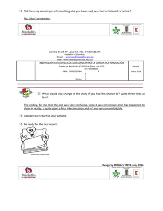 11. Did the story remind you of something else you have read, watched or listened to before?
No, I don’t remember
Carrera 64 AA N° 113A–04. TEL: 57(4)4648274
Medellín–Colombia.
Email: ie.loyola@medellin.gov.co
Web: www.iecolegioloyola.edu.co
INSTITUCIÓN EDUCATIVA COLEGIO LOYOLAPARA LA CIENCIA YLA INNOVACIÓN
Creada por Resolución N° 00003 de Enero 5 de 2010. Versión
DANE: 105001025984
NIT: 900339251-
3 Enero 2014
Núcleo
9
1
9
13. What would you change in the story if you had the chance to? Write three lines at
least.
The ending, for me that the end was very confusing, since it was not known what has happened to
them in reality, is quite apart a final interpretation and left me very uncomfortable
14. Upload your report to your website.
15. Be ready for the oral report.
Design by MICHAEL YEPES. July, 2014.
 