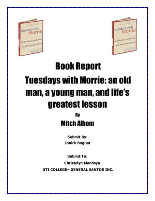 BookReport
Tuesdays with Morrie: an old
man, a young man, and life’s
greatest lesson
By
Mitch Albom
Submit By:
Jonick Boguat
Submit To:
Christelyn Mandaya
STI COLLEGE– GENERAL SANTOS INC.
 