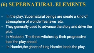 (6) SUPERNATURAL ELEMENTS
- In the play, Supernatural beings are create a kind of
atmosphere of wonder,fear,awe etc.
- They generally used to advance the story and drive the
plot.
- In Macbeth. The three witches by their progressive
lead the play ahead.
- In Hamlet,the ghost of king Hamlet leads the play.
 