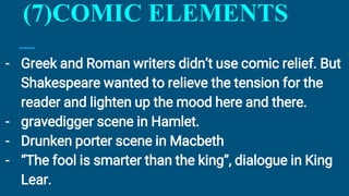 (7)COMIC ELEMENTS
- Greek and Roman writers didn’t use comic relief. But
Shakespeare wanted to relieve the tension for the
reader and lighten up the mood here and there.
- gravedigger scene in Hamlet.
- Drunken porter scene in Macbeth
- “The fool is smarter than the king”, dialogue in King
Lear.
 