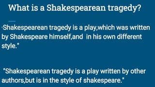 What is a Shakespearean tragedy?
"Shakespearean tragedy is a play,which was written
by Shakespeare himself,and in his own different
style."
"Shakespearean tragedy is a play written by other
authors,but is in the style of shakespeare."
 