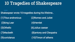 10 Tragedies of Shakespeare
Shakespear wrote 10 tragedies during his lifetime..
(1)Titus andronicus (2)Romeo and Juliet
(3)king Lear (4)Hemlet
(5)Othello (6)Julius caesar
(7)Macbeth (8)antony and Cleopatra
(9)coriolanus (10)Timon of athens
 