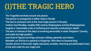 (1)THE TRAGIC HERO
- The Tragedies revolves around one person.
- The person or protagonist is either male or female
- The hero is someone who is the most tragic person in the play.
- Andrew Cecil Bradley, notable 20th century Shakespeare scholar,Shakespearean
tragedy is "essentially a tale of suffering and calamity conducting to death".
- The hero or heroine of the play's is towering personality in state /kingdom/ Country,
and holds the high position.
- such kind of figures are kings, princess, military, generals, and others.
- Macbeth, we find he is a general or kingsman. Who later on became king.
- Hamlet, prince of Denmark, highly educated, sociable, charming and philosophic bent.
At the end meet his own tragic end.
 