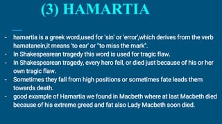 (3) HAMARTIA
- hamartia is a greek word,used for 'sin' or 'error',which derives from the verb
hamatanein,it means 'to ear' or ''to miss the mark".
- In Shakespearean tragedy this word is used for tragic flaw.
- In Shakespearean tragedy, every hero fell, or died just because of his or her
own tragic flaw.
- Sometimes they fall from high positions or sometimes fate leads them
towards death.
- good example of Hamartia we found in Macbeth where at last Macbeth died
because of his extreme greed and fat also Lady Macbeth soon died.
 